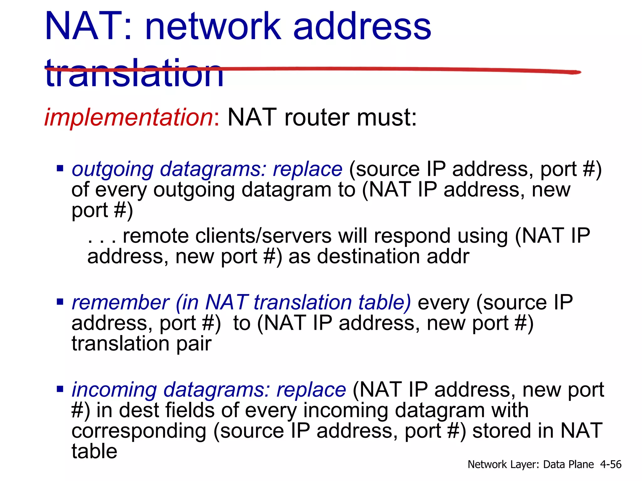 implementation: NAT router must:
 outgoing datagrams: replace (source IP address, port #)
of every outgoing datagram to (NAT IP address, new
port #)
. . . remote clients/servers will respond using (NAT IP
address, new port #) as destination addr
 remember (in NAT translation table) every (source IP
address, port #) to (NAT IP address, new port #)
translation pair
 incoming datagrams: replace (NAT IP address, new port
#) in dest fields of every incoming datagram with
corresponding (source IP address, port #) stored in NAT
table
NAT: network address
translation
4-56Network Layer: Data Plane
 