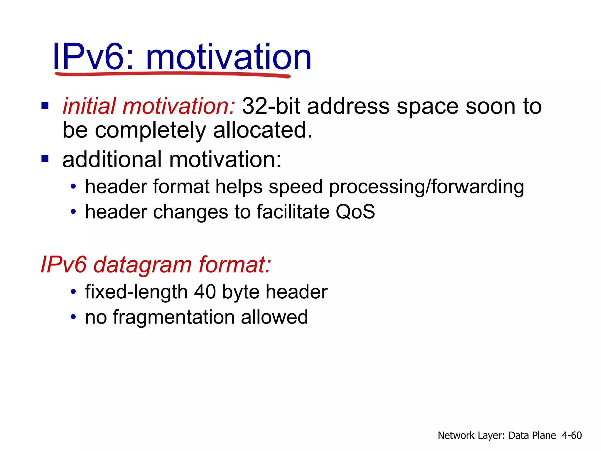 IPv6: motivation
 initial motivation: 32-bit address space soon to
be completely allocated.
 additional motivation:
• header format helps speed processing/forwarding
• header changes to facilitate QoS
IPv6 datagram format:
• fixed-length 40 byte header
• no fragmentation allowed
4-60Network Layer: Data Plane
 