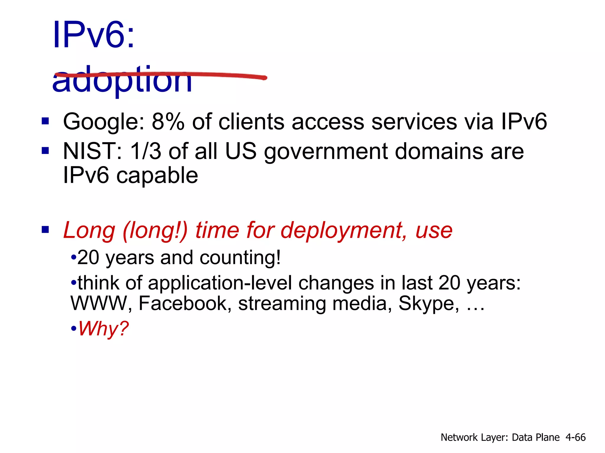 IPv6:
adoption
 Google: 8% of clients access services via IPv6
 NIST: 1/3 of all US government domains are
IPv6 capable
 Long (long!) time for deployment, use
•20 years and counting!
•think of application-level changes in last 20 years:
WWW, Facebook, streaming media, Skype, …
•Why?
4-66Network Layer: Data Plane
 