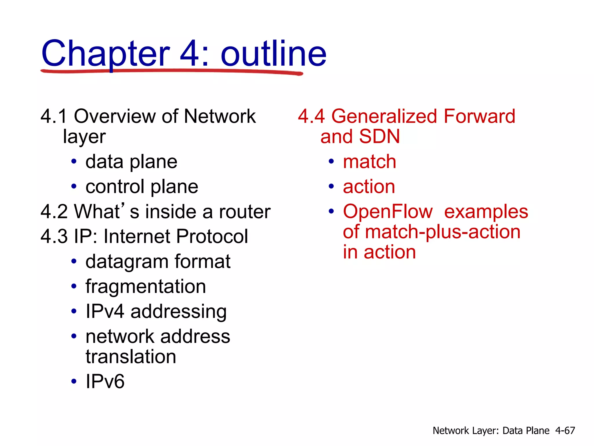 4.1 Overview of Network
layer
• data plane
• control plane
4.2 What’s inside a router
4.3 IP: Internet Protocol
• datagram format
• fragmentation
• IPv4 addressing
• network address
translation
• IPv6
4.4 Generalized Forward
and SDN
• match
• action
• OpenFlow examples
of match-plus-action
in action
Chapter 4: outline
4-67Network Layer: Data Plane
 