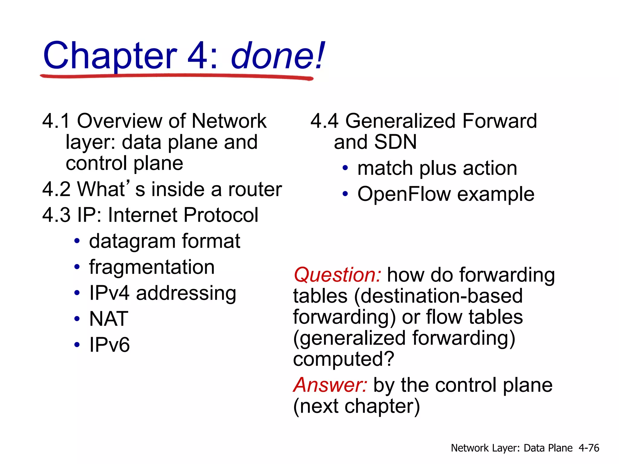 Chapter 4: done!
Question: how do forwarding
tables (destination-based
forwarding) or flow tables
(generalized forwarding)
computed?
Answer: by the control plane
(next chapter)
4.1 Overview of Network
layer: data plane and
control plane
4.2 What’s inside a router
4.3 IP: Internet Protocol
• datagram format
• fragmentation
• IPv4 addressing
• NAT
• IPv6
4.4 Generalized Forward
and SDN
• match plus action
• OpenFlow example
4-76Network Layer: Data Plane
 