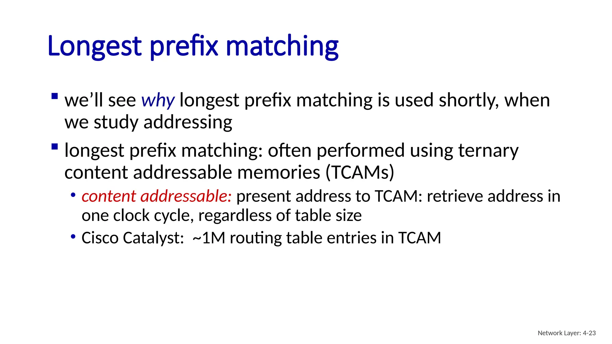  we’ll see why longest prefix matching is used shortly, when
we study addressing
 longest prefix matching: often performed using ternary
content addressable memories (TCAMs)
• content addressable: present address to TCAM: retrieve address in
one clock cycle, regardless of table size
• Cisco Catalyst: ~1M routing table entries in TCAM
Longest prefix matching
Network Layer: 4-23
 