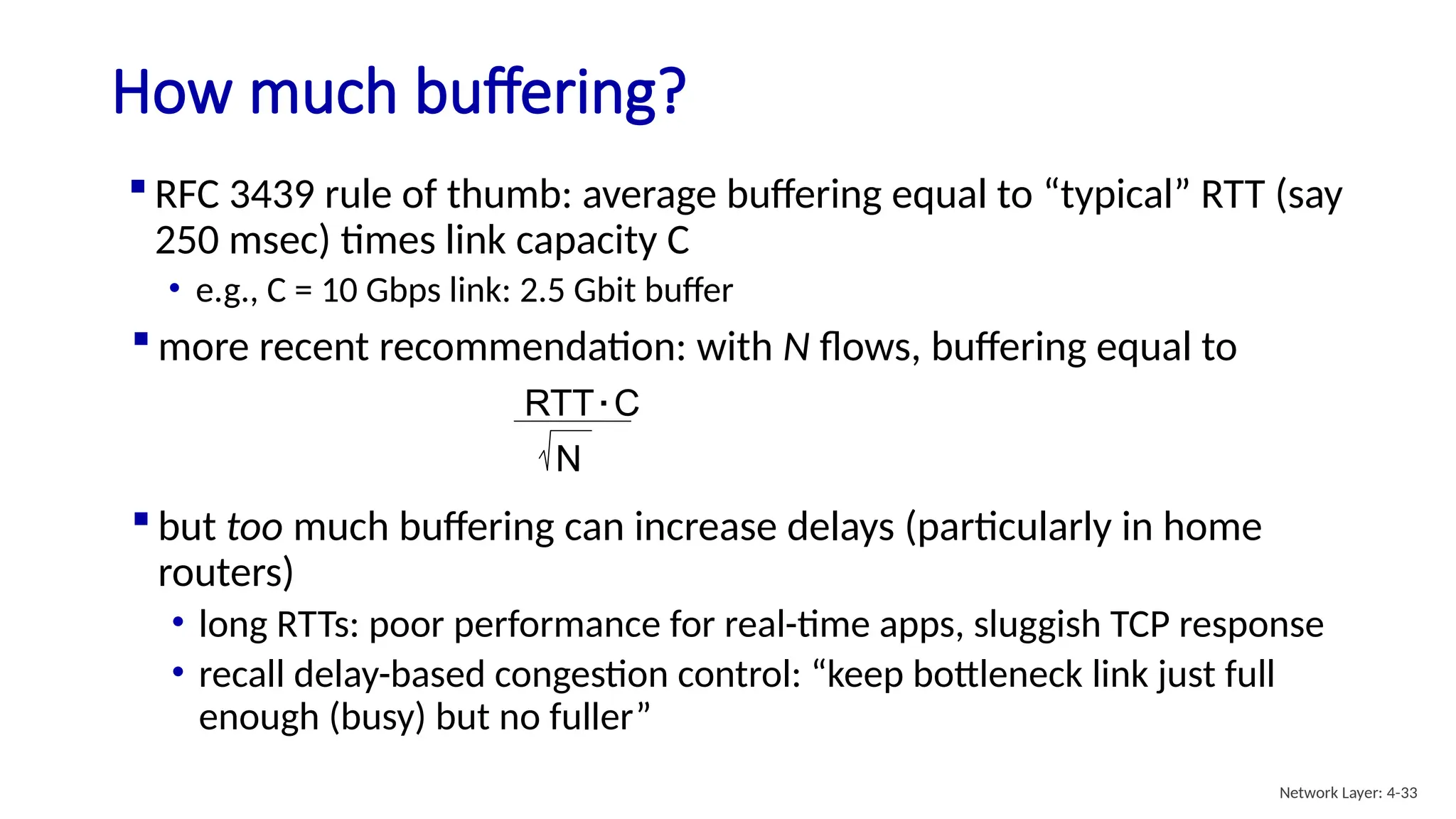  RFC 3439 rule of thumb: average buffering equal to “typical” RTT (say
250 msec) times link capacity C
• e.g., C = 10 Gbps link: 2.5 Gbit buffer
How much buffering?
 but too much buffering can increase delays (particularly in home
routers)
• long RTTs: poor performance for real-time apps, sluggish TCP response
• recall delay-based congestion control: “keep bottleneck link just full
enough (busy) but no fuller”
RTT C
.
N
 more recent recommendation: with N flows, buffering equal to
Network Layer: 4-33
 