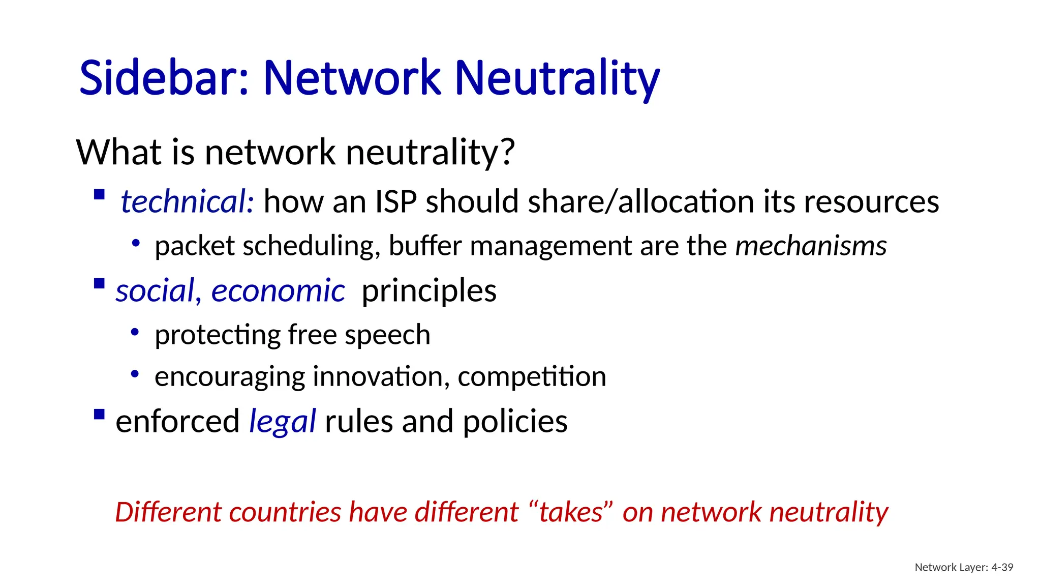 Sidebar: Network Neutrality
What is network neutrality?
 technical: how an ISP should share/allocation its resources
• packet scheduling, buffer management are the mechanisms
 social, economic principles
• protecting free speech
• encouraging innovation, competition
 enforced legal rules and policies
Different countries have different “takes” on network neutrality
Network Layer: 4-39
 