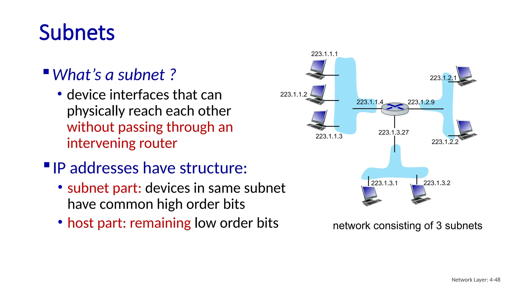 Subnets
223.1.1.1
223.1.1.2
223.1.1.3
223.1.1.4 223.1.2.9
223.1.2.2
223.1.2.1
223.1.3.2
223.1.3.1
223.1.3.27
What’s a subnet ?
• device interfaces that can
physically reach each other
without passing through an
intervening router
network consisting of 3 subnets
IP addresses have structure:
• subnet part: devices in same subnet
have common high order bits
• host part: remaining low order bits
Network Layer: 4-48
 