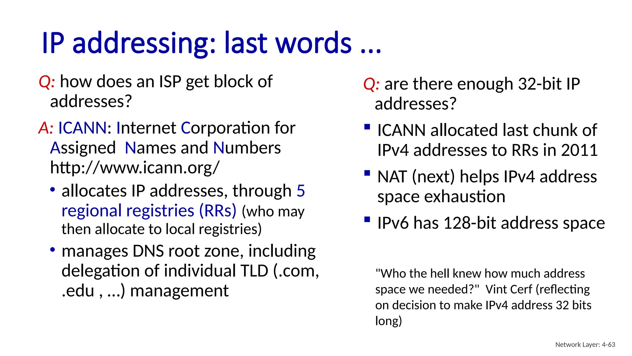IP addressing: last words ...
Q: how does an ISP get block of
addresses?
A: ICANN: Internet Corporation for
Assigned Names and Numbers
http://www.icann.org/
• allocates IP addresses, through 5
regional registries (RRs) (who may
then allocate to local registries)
• manages DNS root zone, including
delegation of individual TLD (.com,
.edu , …) management
Q: are there enough 32-bit IP
addresses?
 ICANN allocated last chunk of
IPv4 addresses to RRs in 2011
 NAT (next) helps IPv4 address
space exhaustion
 IPv6 has 128-bit address space
"Who the hell knew how much address
space we needed?" Vint Cerf (reflecting
on decision to make IPv4 address 32 bits
long)
Network Layer: 4-63
 