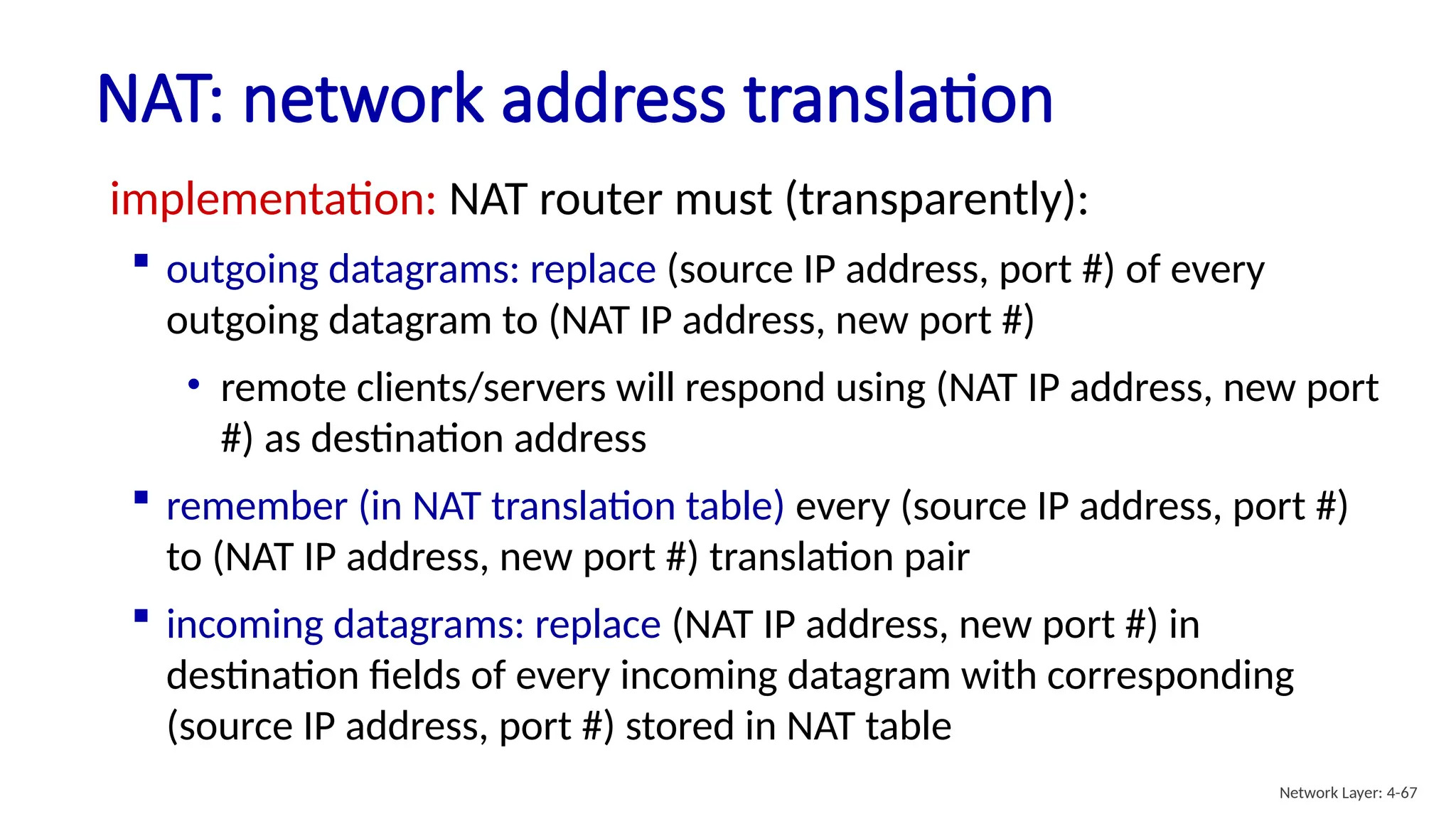 implementation: NAT router must (transparently):
 outgoing datagrams: replace (source IP address, port #) of every
outgoing datagram to (NAT IP address, new port #)
• remote clients/servers will respond using (NAT IP address, new port
#) as destination address
 remember (in NAT translation table) every (source IP address, port #)
to (NAT IP address, new port #) translation pair
 incoming datagrams: replace (NAT IP address, new port #) in
destination fields of every incoming datagram with corresponding
(source IP address, port #) stored in NAT table
NAT: network address translation
Network Layer: 4-67
 