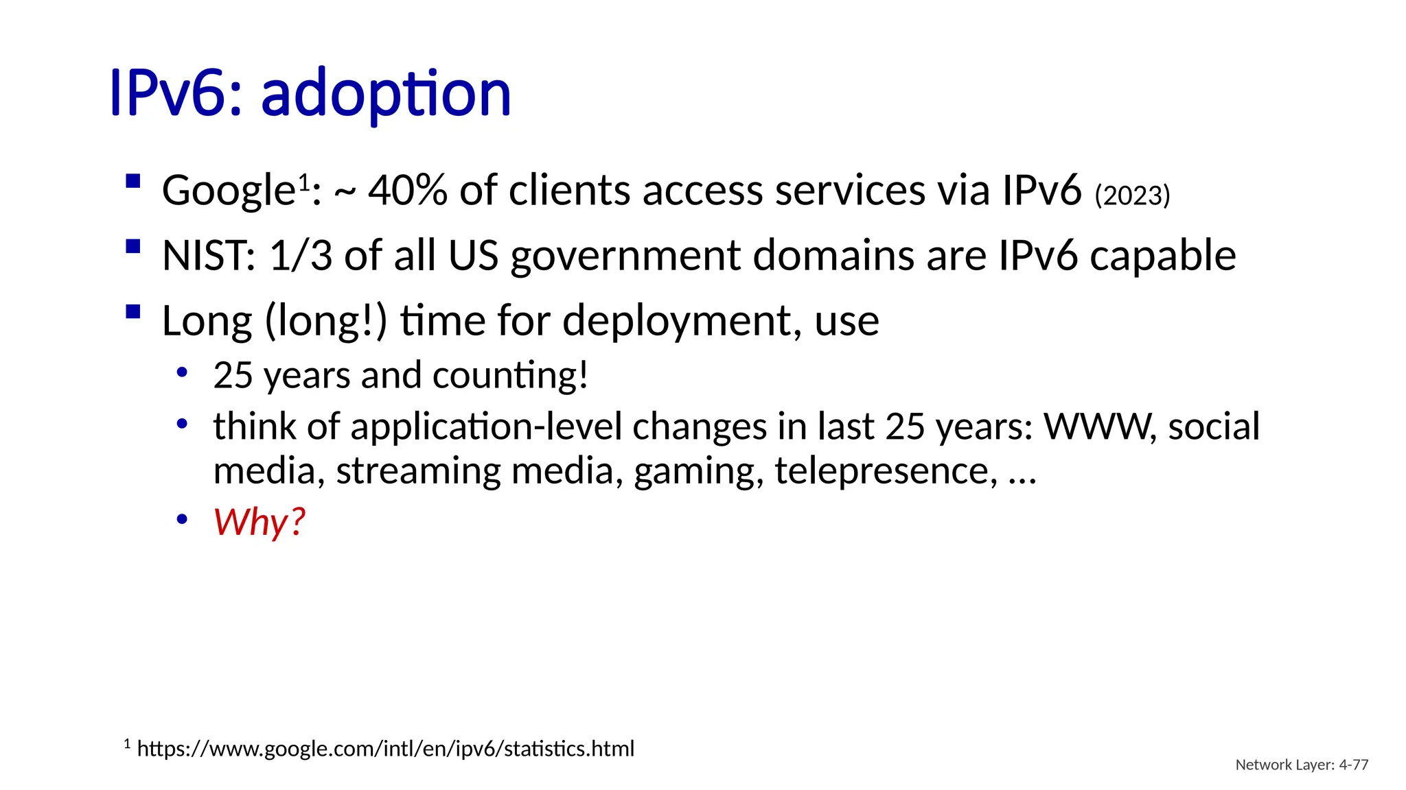  Google1
: ~ 40% of clients access services via IPv6 (2023)
 NIST: 1/3 of all US government domains are IPv6 capable
 Long (long!) time for deployment, use
• 25 years and counting!
• think of application-level changes in last 25 years: WWW, social
media, streaming media, gaming, telepresence, …
• Why?
IPv6: adoption
1
https://www.google.com/intl/en/ipv6/statistics.html
Network Layer: 4-77
 
