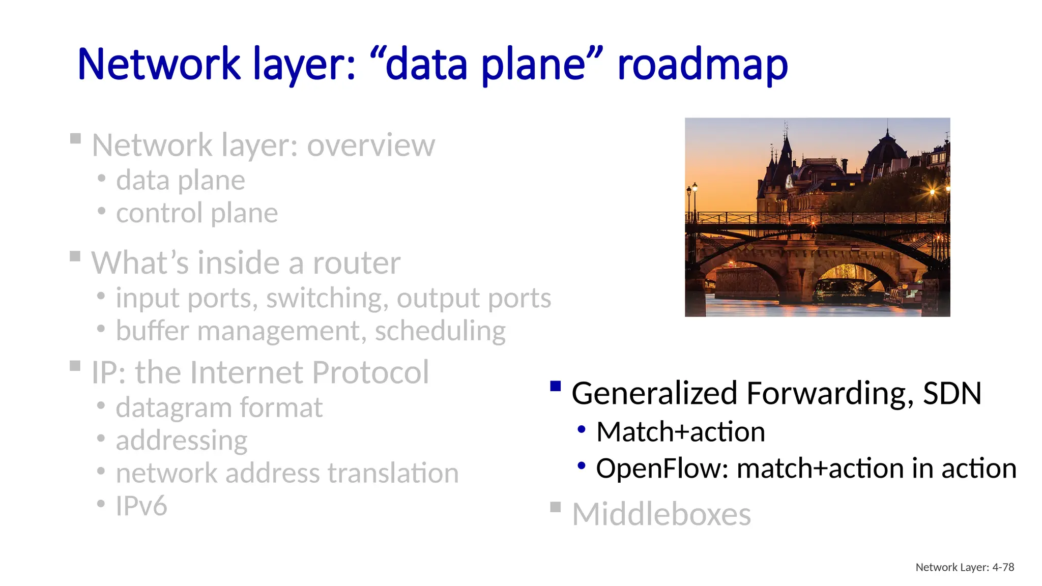 Network layer: “data plane” roadmap
 Network layer: overview
• data plane
• control plane
 Generalized Forwarding, SDN
• Match+action
• OpenFlow: match+action in action
 Middleboxes
Network Layer: 4-78
 What’s inside a router
• input ports, switching, output ports
• buffer management, scheduling
 IP: the Internet Protocol
• datagram format
• addressing
• network address translation
• IPv6
 