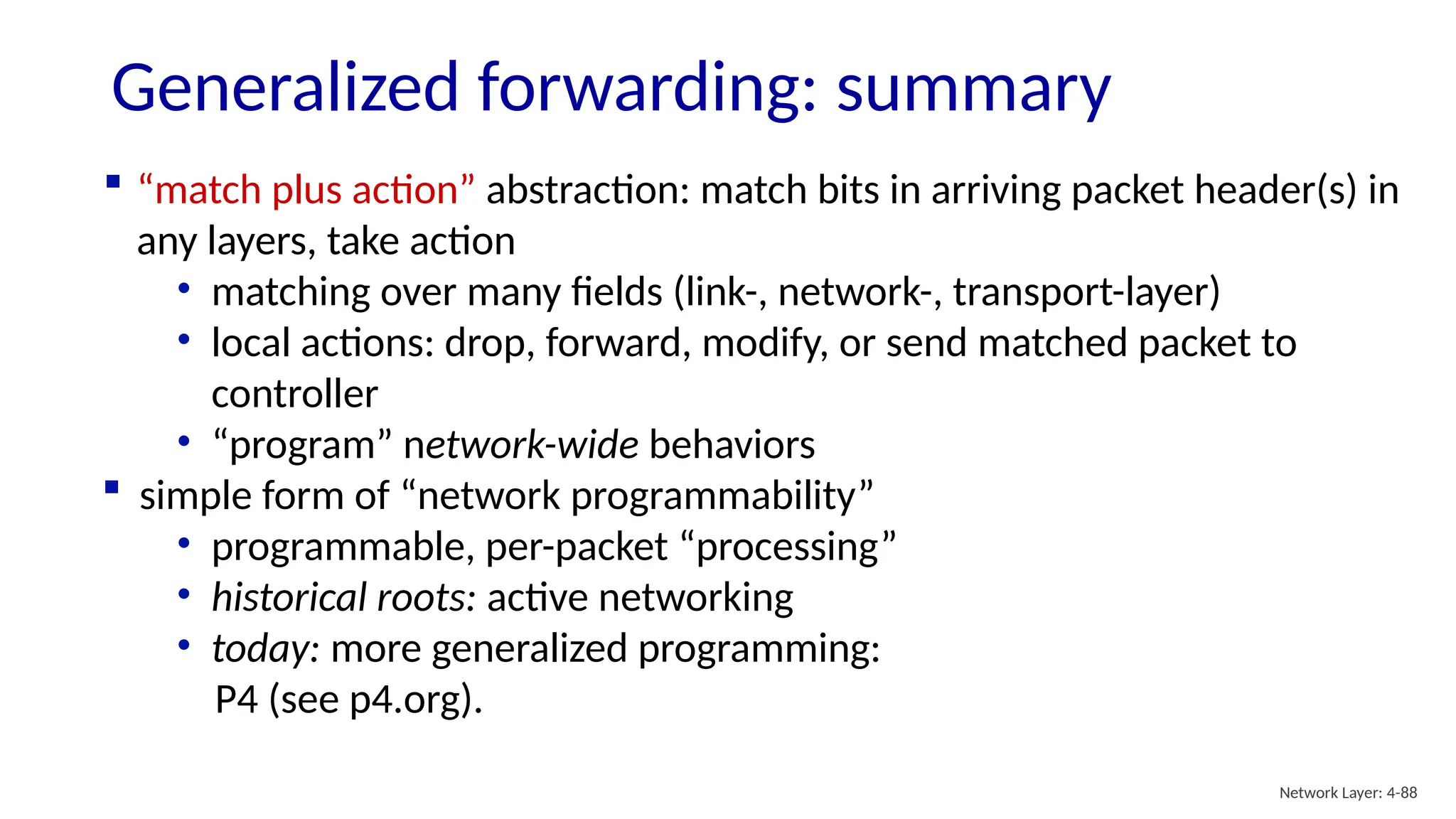 Generalized forwarding: summary
 “match plus action” abstraction: match bits in arriving packet header(s) in
any layers, take action
• matching over many fields (link-, network-, transport-layer)
• local actions: drop, forward, modify, or send matched packet to
controller
• “program” network-wide behaviors
 simple form of “network programmability”
• programmable, per-packet “processing”
• historical roots: active networking
• today: more generalized programming:
P4 (see p4.org).
Network Layer: 4-88
 