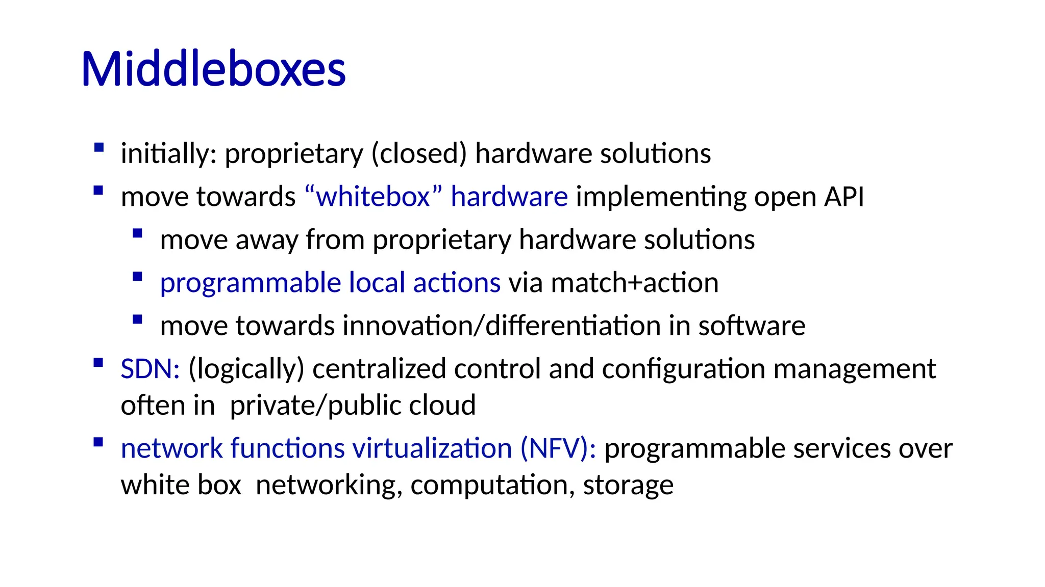 Middleboxes
 initially: proprietary (closed) hardware solutions
 move towards “whitebox” hardware implementing open API
 move away from proprietary hardware solutions
 programmable local actions via match+action
 move towards innovation/differentiation in software
 SDN: (logically) centralized control and configuration management
often in private/public cloud
 network functions virtualization (NFV): programmable services over
white box networking, computation, storage
 
