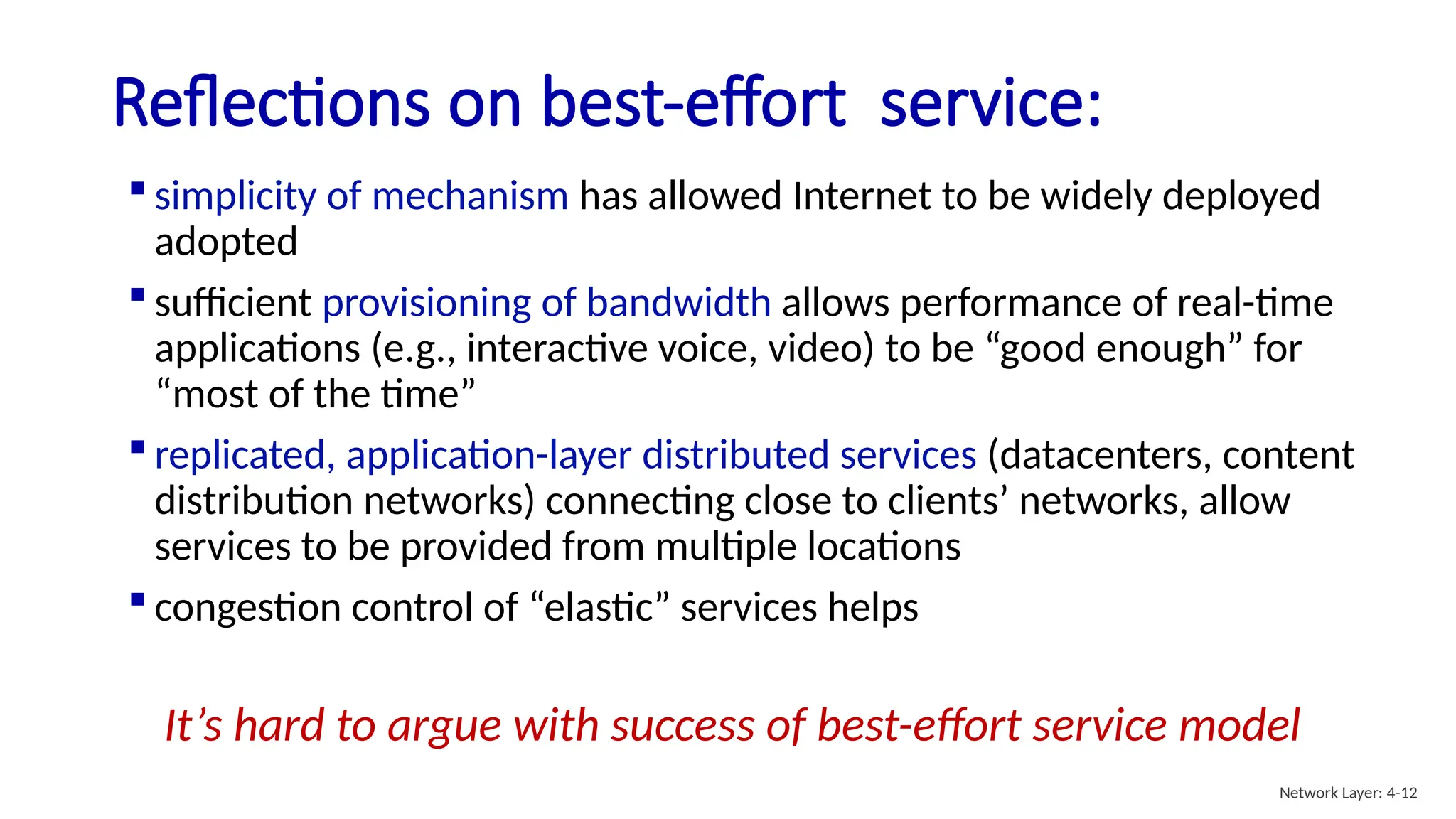 Reflections on best-effort service:
 simplicity of mechanism has allowed Internet to be widely deployed
adopted
 sufficient provisioning of bandwidth allows performance of real-time
applications (e.g., interactive voice, video) to be “good enough” for
“most of the time”
 replicated, application-layer distributed services (datacenters, content
distribution networks) connecting close to clients’ networks, allow
services to be provided from multiple locations
 congestion control of “elastic” services helps
It’s hard to argue with success of best-effort service model
Network Layer: 4-12
 