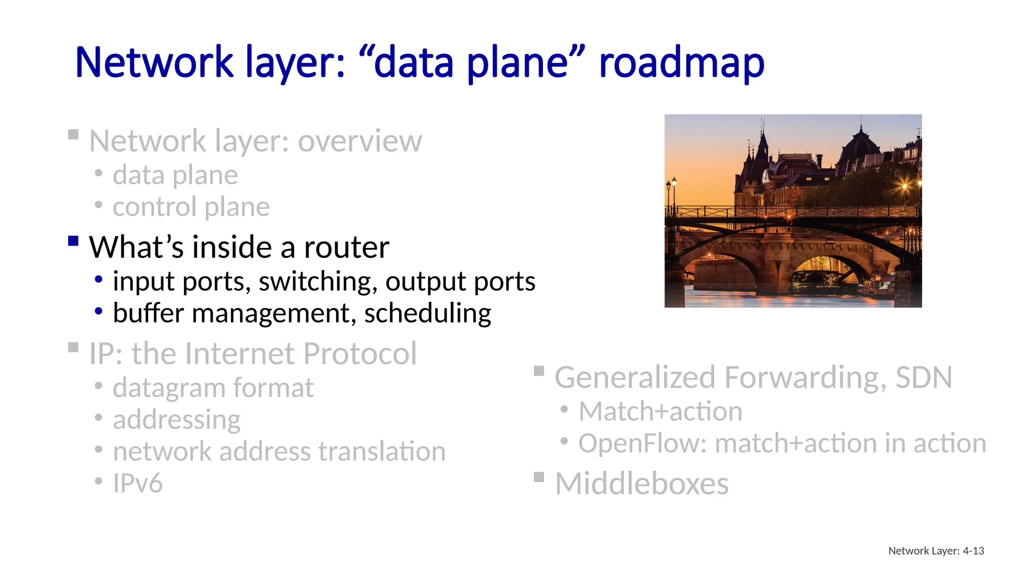 Network layer: “data plane” roadmap
 Network layer: overview
• data plane
• control plane
 What’s inside a router
• input ports, switching, output ports
• buffer management, scheduling
 IP: the Internet Protocol
• datagram format
• addressing
• network address translation
• IPv6
 Generalized Forwarding, SDN
• Match+action
• OpenFlow: match+action in action
 Middleboxes
Network Layer: 4-13
 