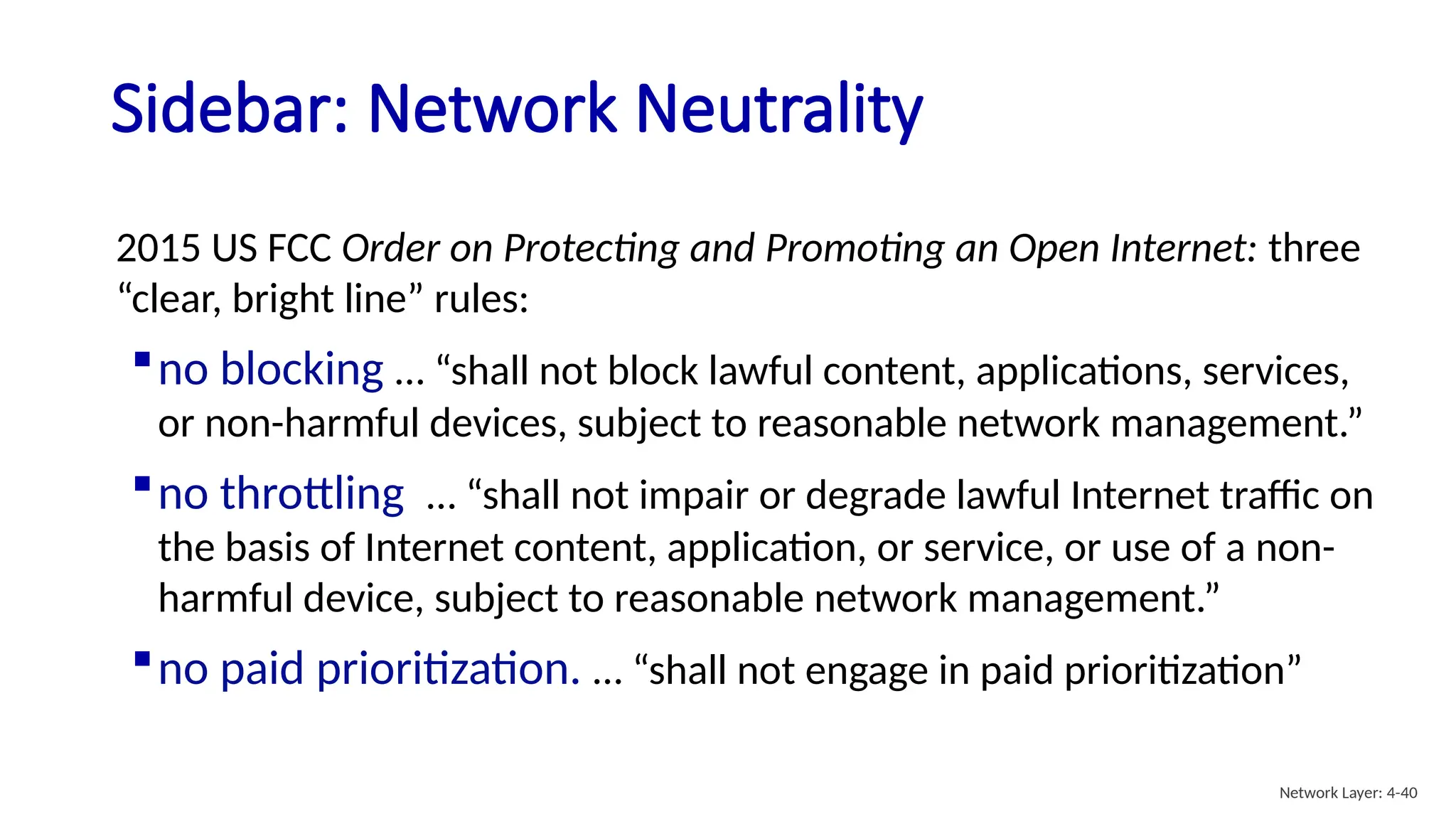 Sidebar: Network Neutrality
2015 US FCC Order on Protecting and Promoting an Open Internet: three
“clear, bright line” rules:
no blocking … “shall not block lawful content, applications, services,
or non-harmful devices, subject to reasonable network management.”
no throttling … “shall not impair or degrade lawful Internet traffic on
the basis of Internet content, application, or service, or use of a non-
harmful device, subject to reasonable network management.”
no paid prioritization. … “shall not engage in paid prioritization”
Network Layer: 4-40
 
