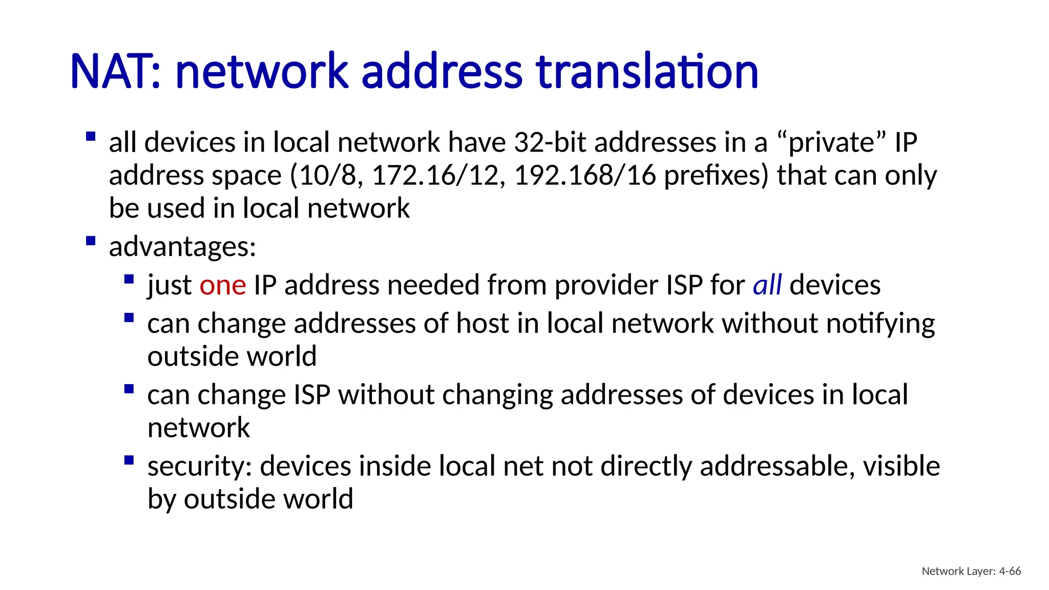  all devices in local network have 32-bit addresses in a “private” IP
address space (10/8, 172.16/12, 192.168/16 prefixes) that can only
be used in local network
 advantages:
 just one IP address needed from provider ISP for all devices
 can change addresses of host in local network without notifying
outside world
 can change ISP without changing addresses of devices in local
network
 security: devices inside local net not directly addressable, visible
by outside world
NAT: network address translation
Network Layer: 4-66
 