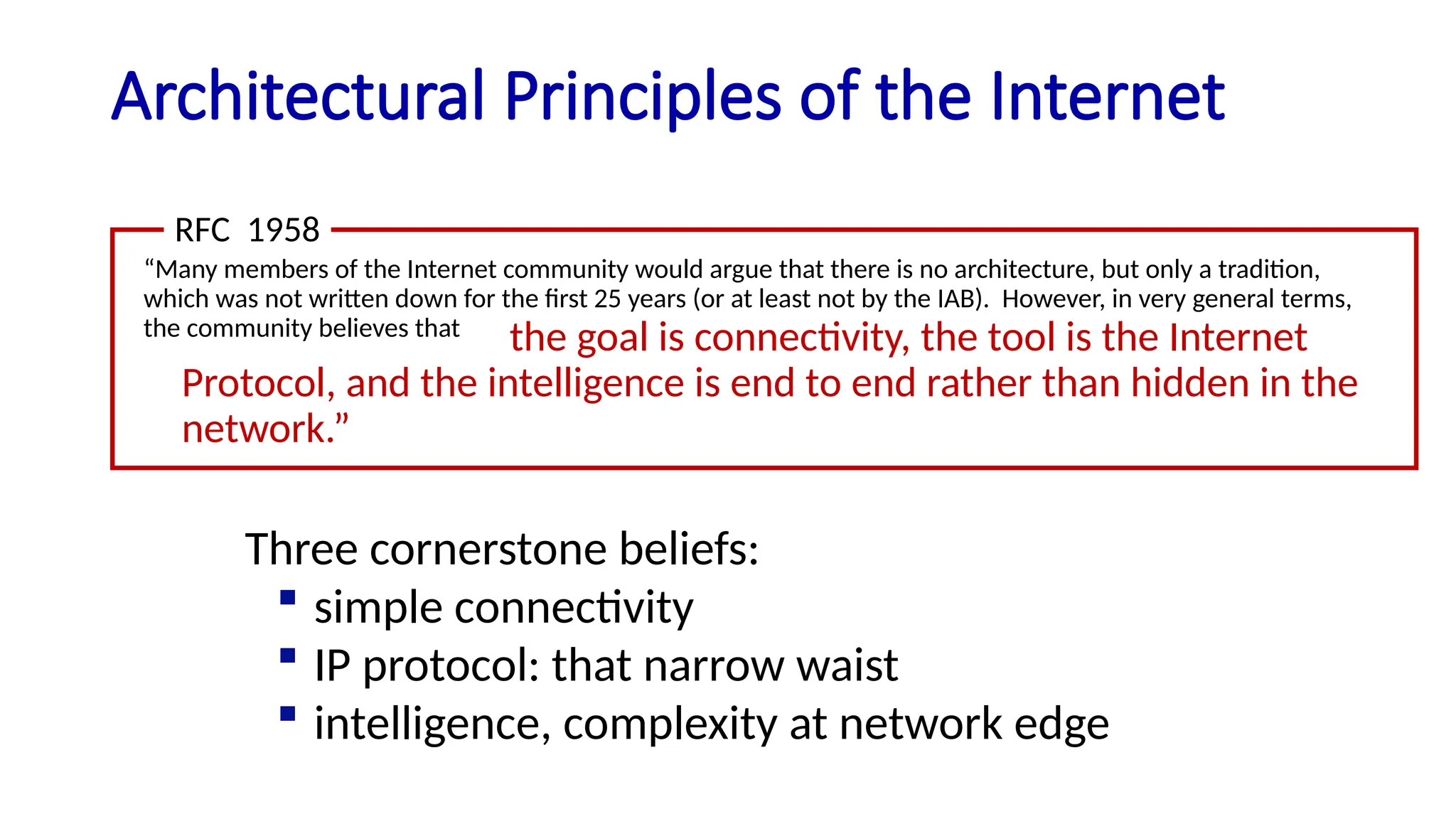 Architectural Principles of the Internet
“Many members of the Internet community would argue that there is no architecture, but only a tradition,
which was not written down for the first 25 years (or at least not by the IAB). However, in very general terms,
the community believes that
RFC 1958
the goal is connectivity, the tool is the Internet
Protocol, and the intelligence is end to end rather than hidden in the
network.”
Three cornerstone beliefs:
 simple connectivity
 IP protocol: that narrow waist
 intelligence, complexity at network edge
 