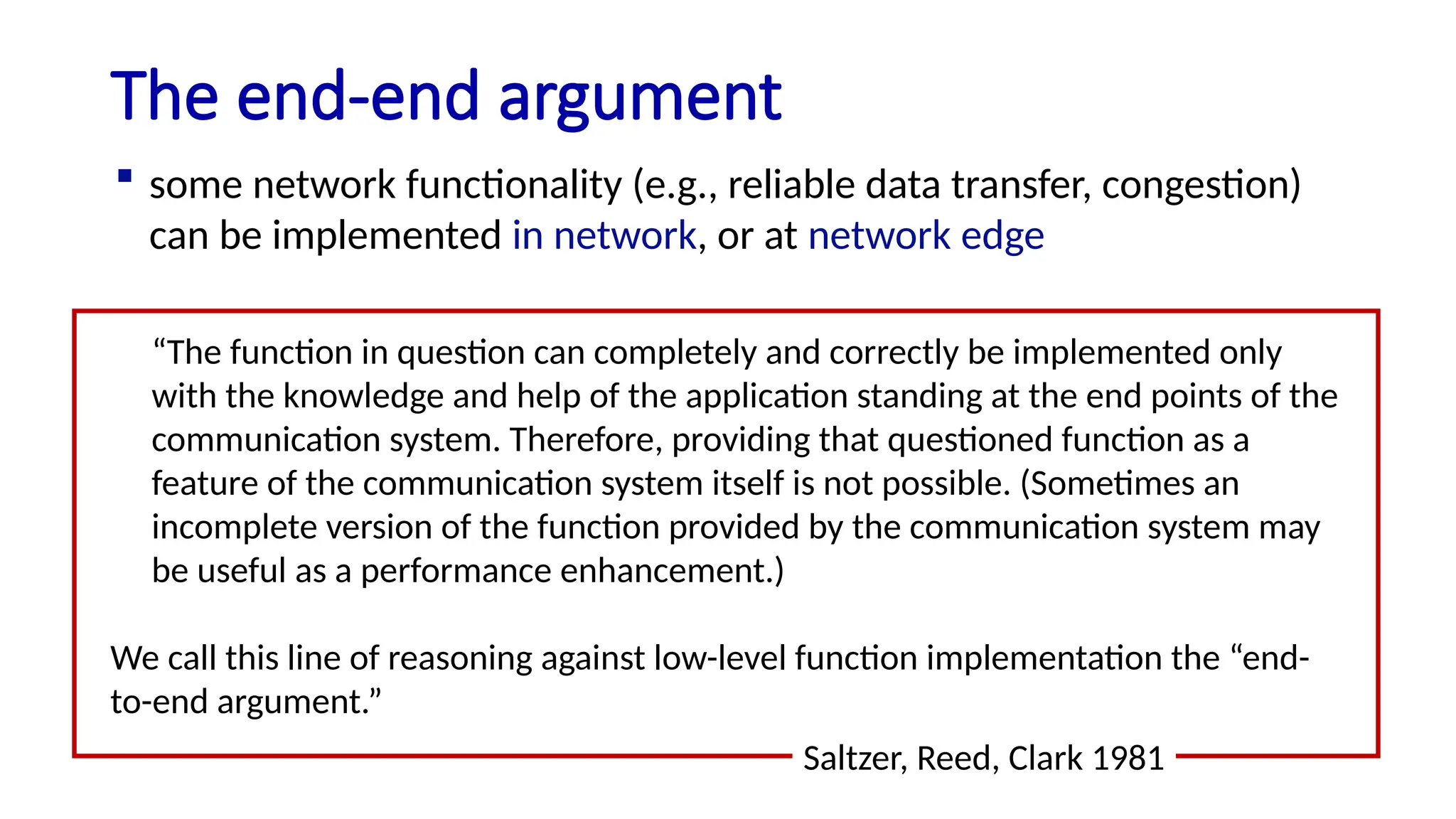 The end-end argument
“The function in question can completely and correctly be implemented only
with the knowledge and help of the application standing at the end points of the
communication system. Therefore, providing that questioned function as a
feature of the communication system itself is not possible. (Sometimes an
incomplete version of the function provided by the communication system may
be useful as a performance enhancement.)
We call this line of reasoning against low-level function implementation the “end-
to-end argument.”
Saltzer, Reed, Clark 1981
 some network functionality (e.g., reliable data transfer, congestion)
can be implemented in network, or at network edge
 