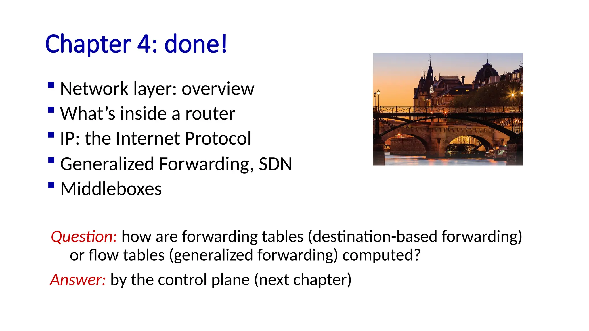 Question: how are forwarding tables (destination-based forwarding)
or flow tables (generalized forwarding) computed?
Answer: by the control plane (next chapter)
Chapter 4: done!
 Generalized Forwarding, SDN
 Middleboxes
 Network layer: overview
 What’s inside a router
 IP: the Internet Protocol
 