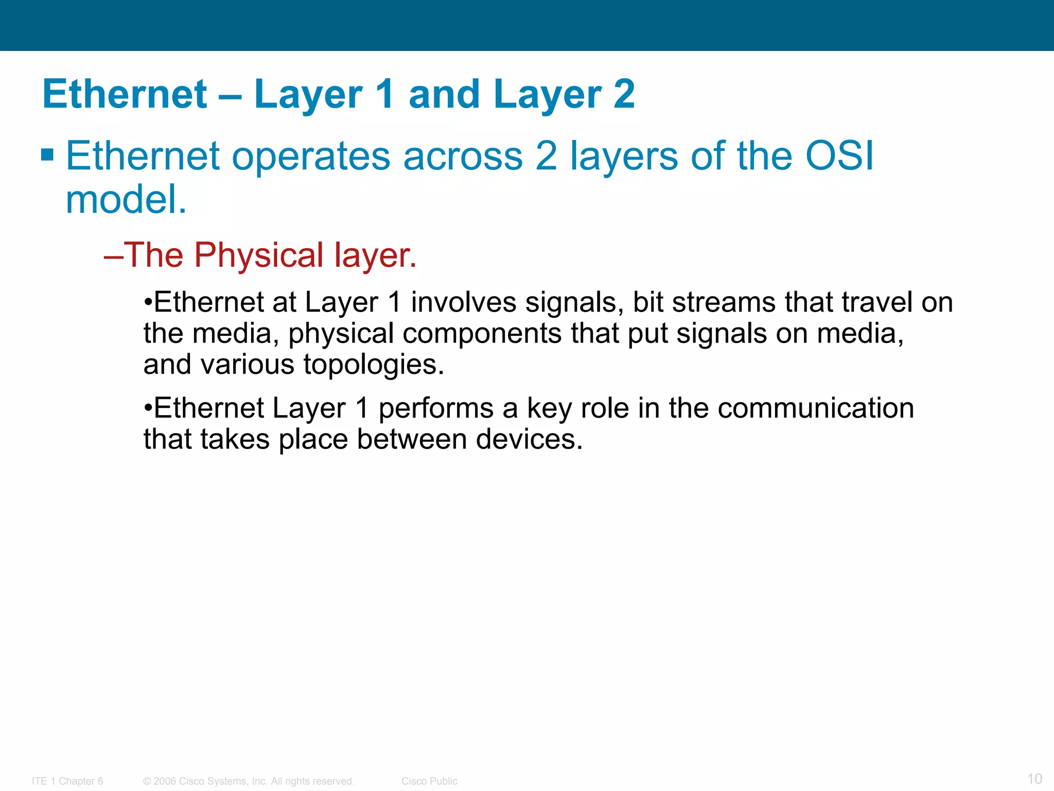 Ethernet – Layer 1 and Layer 2 Ethernet operates across 2 layers of the OSI model.  The Physical layer. Ethernet at Layer 1 involves signals, bit streams that travel on the media, physical components that put signals on media, and various topologies.  Ethernet Layer 1 performs a key role in the communication that takes place between devices.  