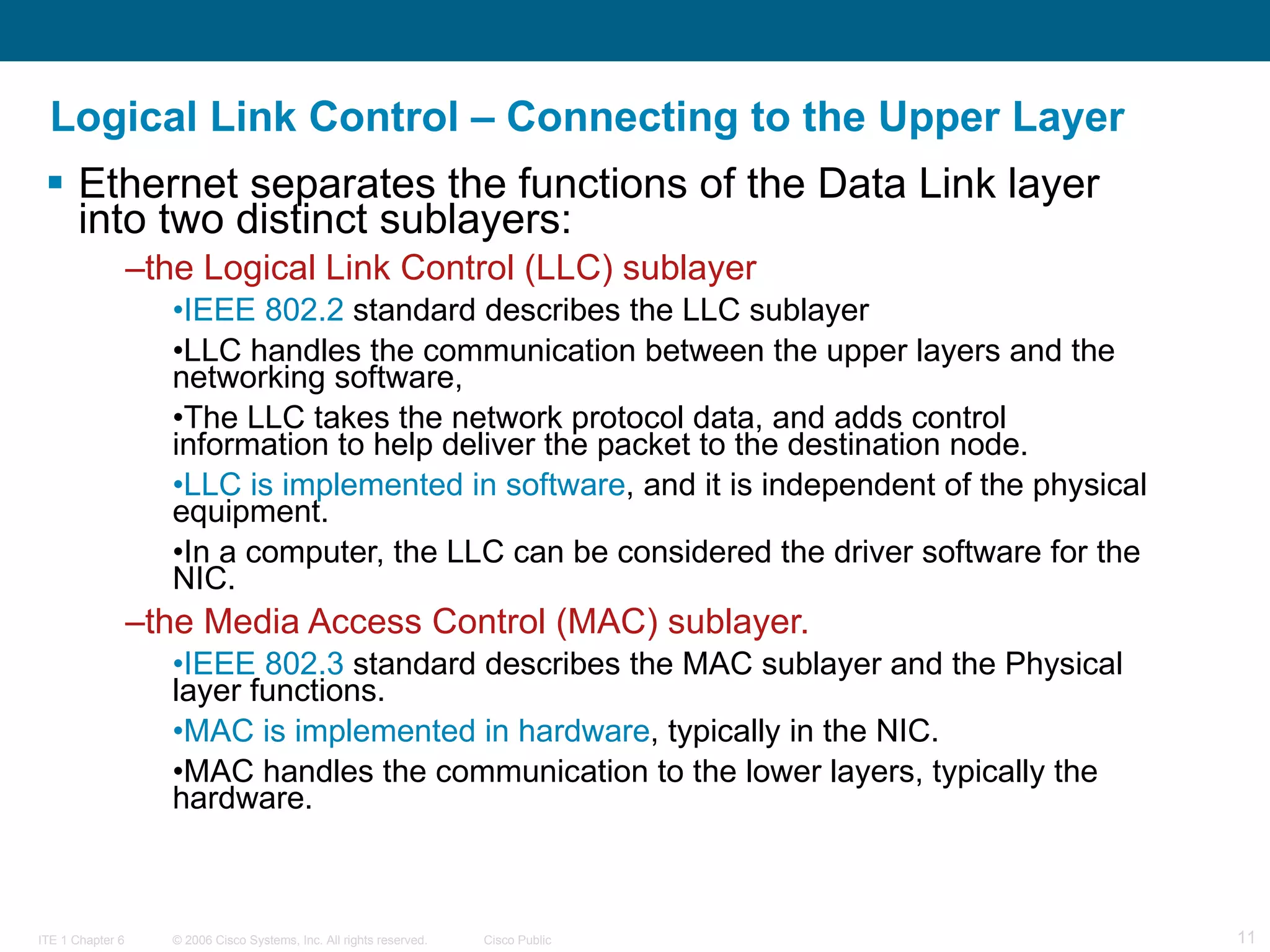 Logical Link Control – Connecting to the Upper Layer Ethernet separates the functions of the Data Link layer into two distinct sublayers:  the Logical Link Control (LLC) sublayer  IEEE 802.2  standard describes the LLC sublayer LLC handles the communication between the upper layers and the networking software,  The LLC takes the network protocol data, and adds control information to help deliver the packet to the destination node.  LLC is implemented in software , and it is independent of the physical equipment.  In a computer, the LLC can be considered the driver software for the NIC.  the Media Access Control (MAC) sublayer.  IEEE 802.3  standard describes the MAC sublayer and the Physical layer functions.  MAC is implemented in hardware , typically in the NIC. MAC handles the communication to the lower layers, typically the hardware.  