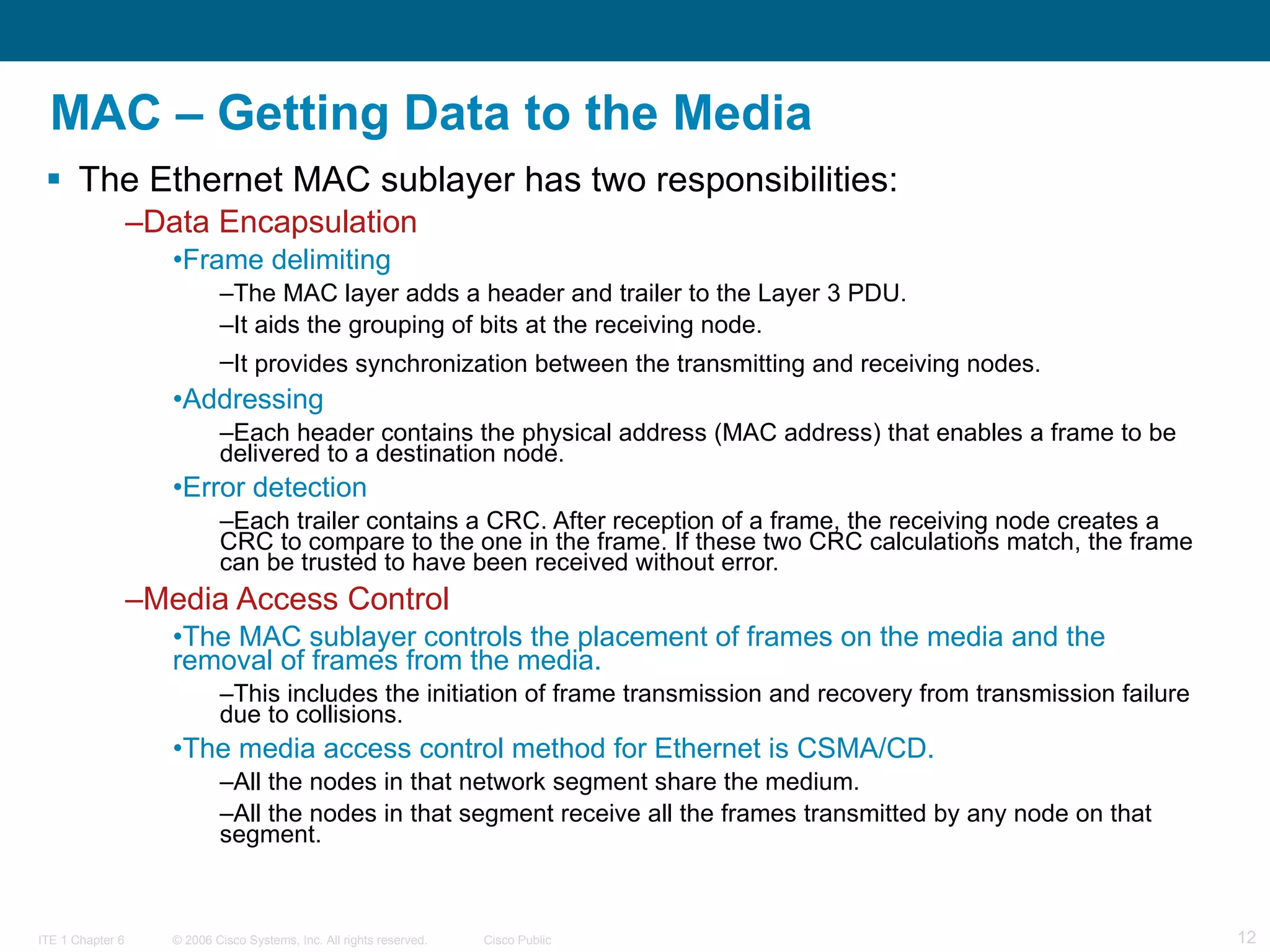 MAC – Getting Data to the Media The Ethernet MAC sublayer has two responsibilities: Data Encapsulation Frame delimiting   The MAC layer adds a header and trailer to the Layer 3 PDU.  It aids the grouping of bits at the receiving node.  It provides synchronization between the transmitting and receiving nodes.   Addressing Each header contains the physical address (MAC address) that enables a frame to be delivered to a destination node. Error detection Each trailer contains a CRC. After reception of a frame, the receiving node creates a CRC to compare to the one in the frame. If these two CRC calculations match, the frame can be trusted to have been received without error. Media Access Control The MAC sublayer controls the placement of frames on the media and the removal of frames from the media.  This includes the initiation of frame transmission and recovery from transmission failure due to collisions.  The media access control method for Ethernet is CSMA/CD. All the nodes in that network segment share the medium.  All the nodes in that segment receive all the frames transmitted by any node on that segment. 