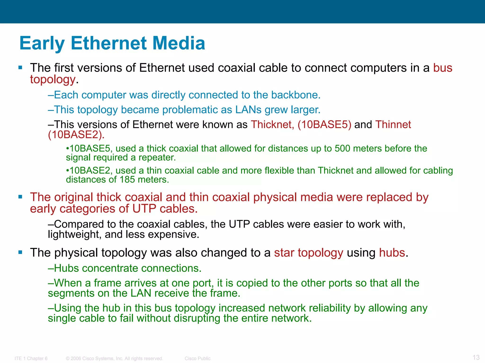 Early Ethernet Media The first versions of Ethernet used coaxial cable to connect computers in a  bus topology .  Each computer was directly connected to the backbone.  This topology became problematic as LANs grew larger. This versions of Ethernet were known as  Thicknet, (10BASE5)  and  Thinnet (10BASE2). 10BASE5, used a thick coaxial that allowed for distances up to 500 meters before the signal required a repeater.  10BASE2, used a thin coaxial cable and more flexible than Thicknet and allowed for cabling distances of 185 meters. The original thick coaxial and thin coaxial physical media were replaced by early categories of UTP cables.   Compared to the coaxial cables, the UTP cables were easier to work with, lightweight, and less expensive.  The physical topology was also changed to a  star topology  using  hubs .  Hubs concentrate connections.  When a frame arrives at one port, it is copied to the other ports so that all the segments on the LAN receive the frame.  Using the hub in this bus topology increased network reliability by allowing any single cable to fail without disrupting the entire network.  