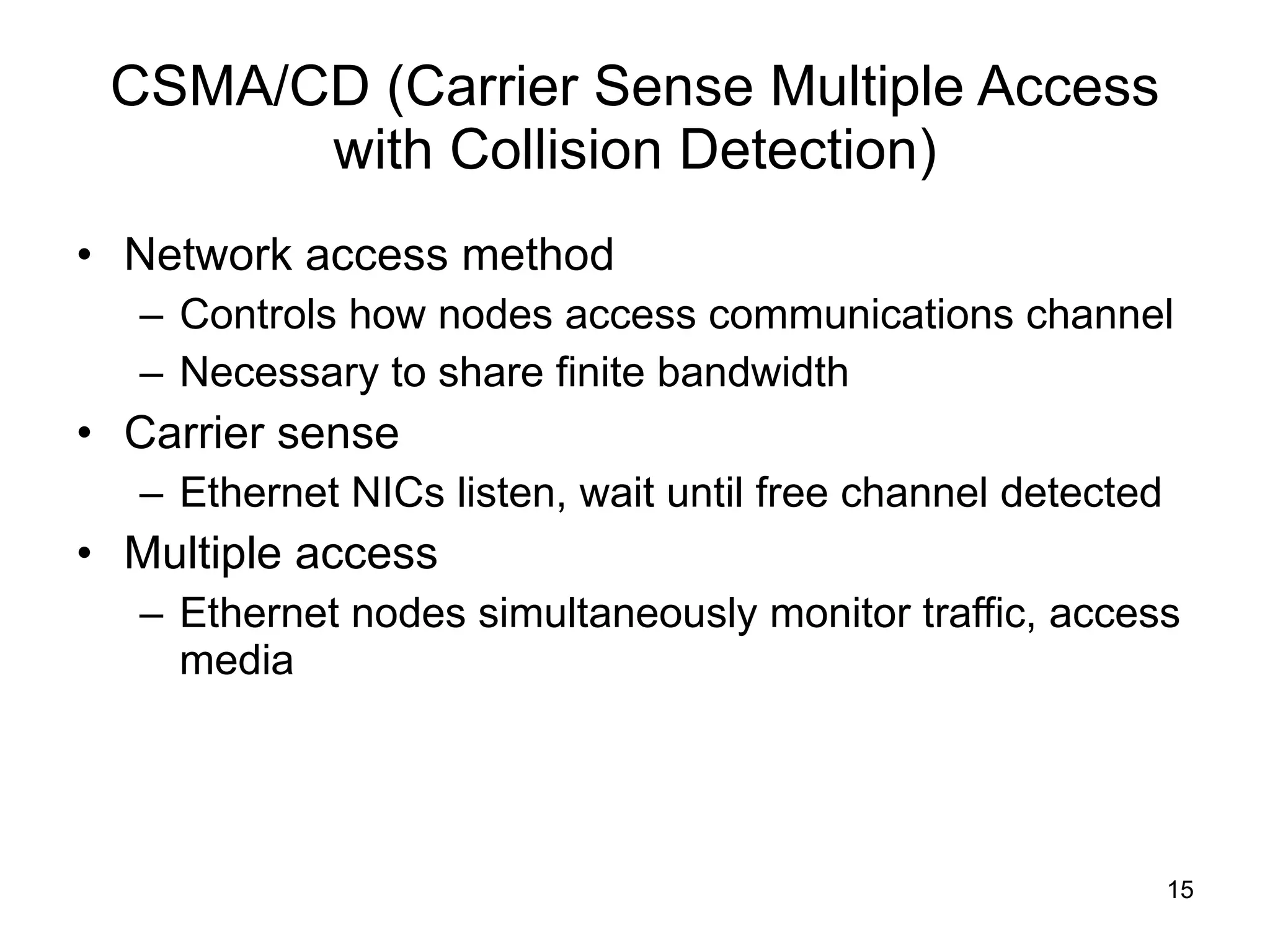 CSMA/CD (Carrier Sense Multiple Access with Collision Detection) Network access method Controls how nodes access communications channel Necessary to share finite bandwidth Carrier sense Ethernet NICs listen, wait until free channel detected Multiple access Ethernet nodes simultaneously monitor traffic, access media 