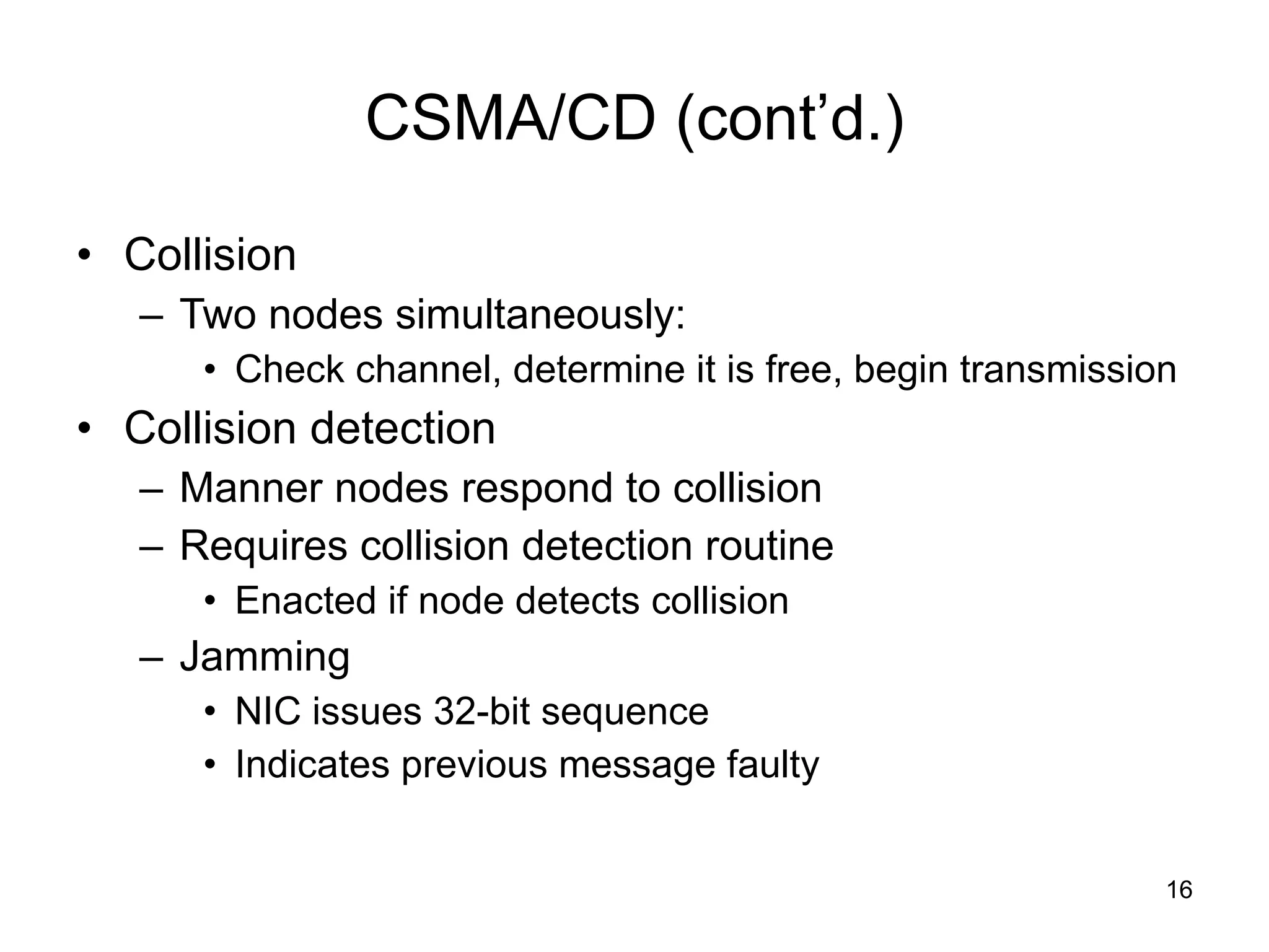 CSMA/CD (cont’d.) Collision Two nodes simultaneously: Check channel, determine it is free, begin transmission Collision detection Manner nodes respond to collision Requires collision detection routine Enacted if node detects collision Jamming NIC issues 32-bit sequence Indicates previous message faulty  