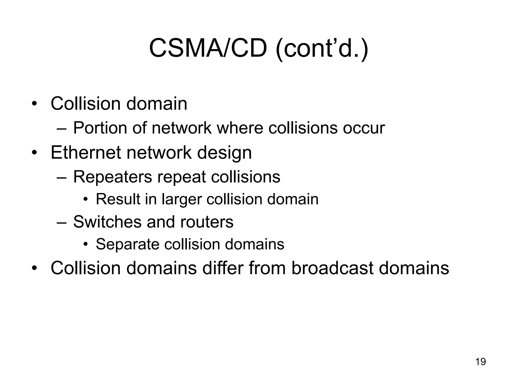 CSMA/CD (cont’d.) Collision domain Portion of network where collisions occur Ethernet network design Repeaters repeat collisions Result in larger collision domain Switches and routers Separate collision domains Collision domains differ from broadcast domains 