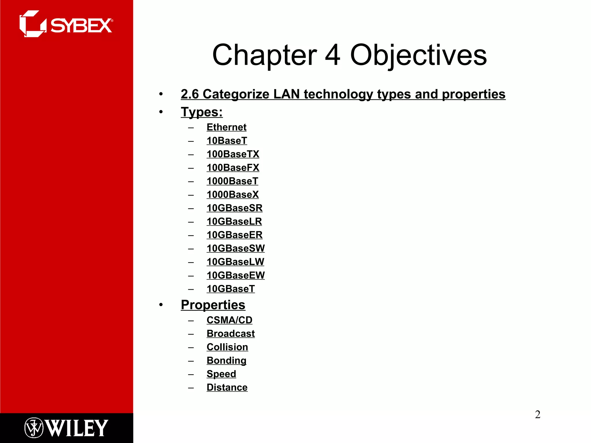 Chapter 4 Objectives 2.6 Categorize LAN technology types and properties Types: Ethernet 10BaseT 100BaseTX 100BaseFX 1000BaseT 1000BaseX 10GBaseSR 10GBaseLR 10GBaseER 10GBaseSW 10GBaseLW 10GBaseEW 10GBaseT Properties CSMA/CD Broadcast Collision Bonding Speed Distance 