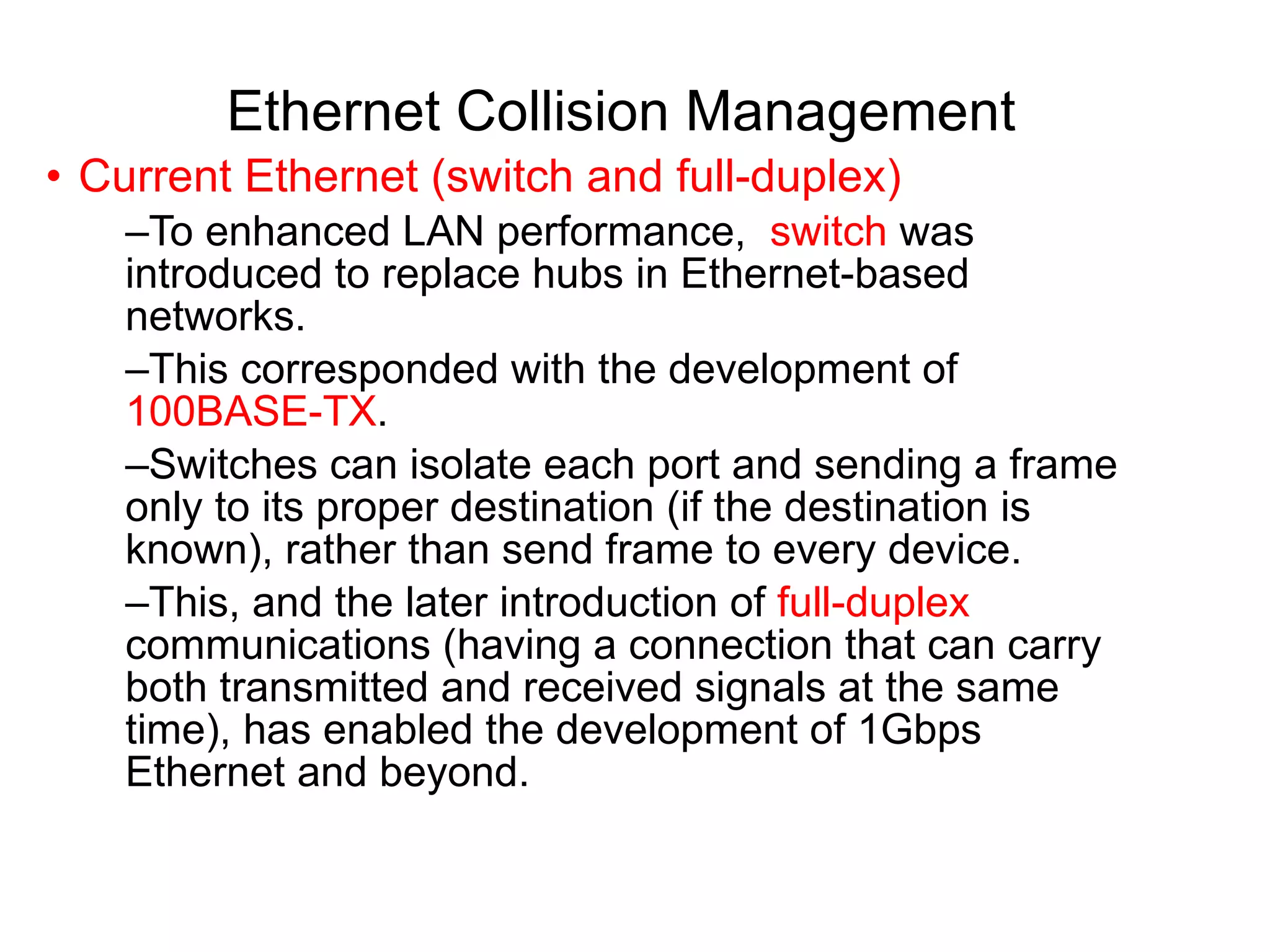 Ethernet Collision Management Current Ethernet (switch and full-duplex) To enhanced LAN performance,  switch  was introduced to replace hubs in Ethernet-based networks.  This corresponded with the development of  100BASE-TX .  Switches can isolate each port and sending a frame only to its proper destination (if the destination is known), rather than send frame to every device.  This, and the later introduction of  full-duplex  communications (having a connection that can carry both transmitted and received signals at the same time), has enabled the development of 1Gbps Ethernet and beyond. 