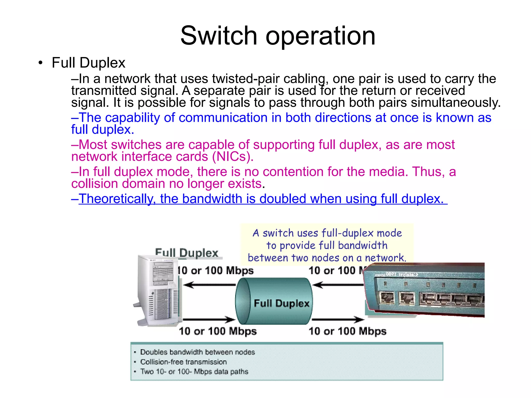 Switch operation  Full Duplex In a network that uses twisted-pair cabling, one pair is used to carry the transmitted signal. A separate pair is used for the return or received signal. It is possible for signals to pass through both pairs simultaneously.  The capability of communication in both directions at once is known as full duplex.   Most switches are capable of supporting full duplex, as are most network interface cards (NICs).  In full duplex mode, there is no contention for the media. Thus, a collision domain no longer exists .  Theoretically, the bandwidth is doubled when using full duplex.  A switch uses full-duplex mode to provide full bandwidth between two nodes on a network. 
