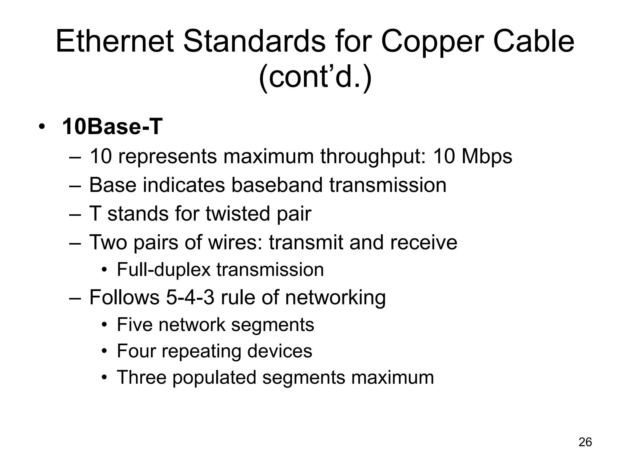Ethernet Standards for Copper Cable (cont’d.) 10Base-T 10 represents maximum throughput: 10 Mbps Base indicates baseband transmission T stands for twisted pair Two pairs of wires: transmit and receive Full-duplex transmission Follows 5-4-3 rule of networking Five network segments Four repeating devices Three populated segments maximum 