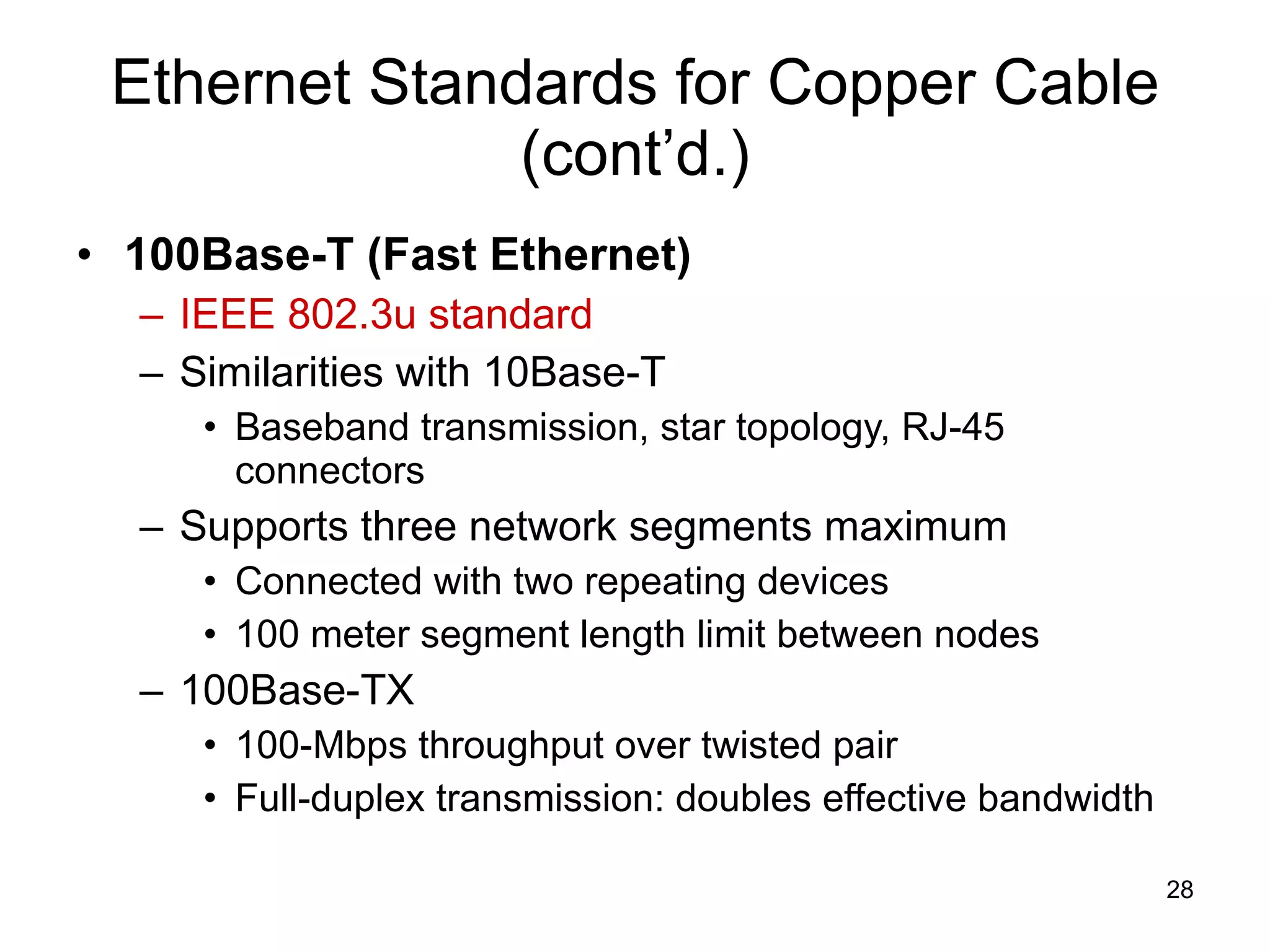 Ethernet Standards for Copper Cable (cont’d.) 100Base-T (Fast Ethernet) IEEE 802.3u standard Similarities with 10Base-T Baseband transmission, star topology, RJ-45 connectors Supports three network segments maximum  Connected with two repeating devices 100 meter segment length limit between nodes 100Base-TX 100-Mbps throughput over twisted pair Full-duplex transmission: doubles effective bandwidth 