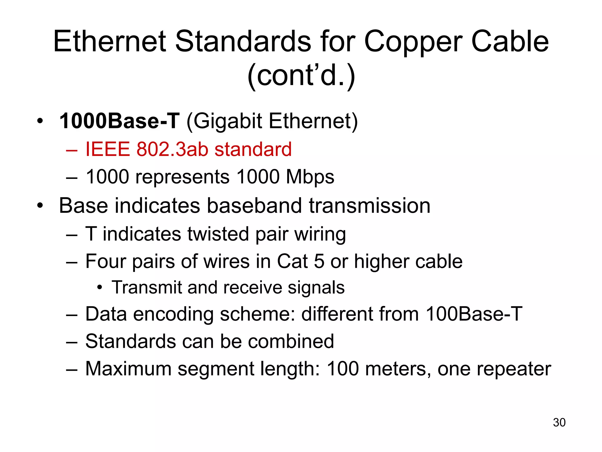 Ethernet Standards for Copper Cable (cont’d.) 1000Base-T  (Gigabit Ethernet) IEEE 802.3ab standard 1000 represents 1000 Mbps Base indicates baseband transmission T indicates twisted pair wiring Four pairs of wires in Cat 5 or higher cable Transmit and receive signals Data encoding scheme: different from 100Base-T Standards can be combined Maximum segment length: 100 meters, one repeater 