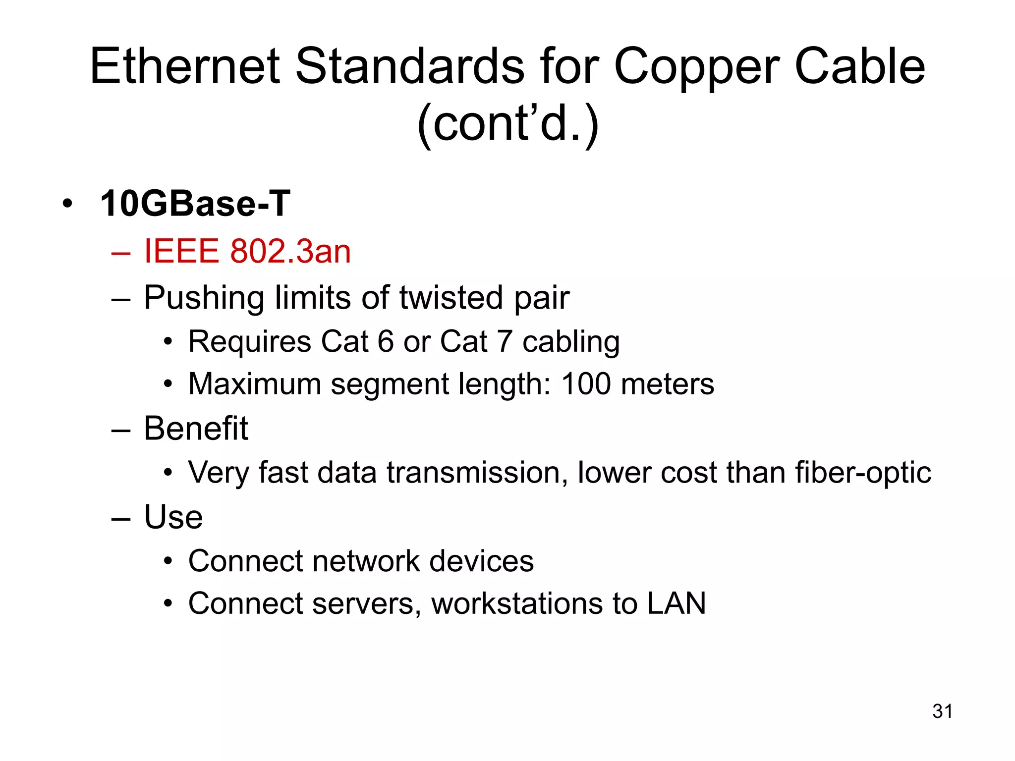 Ethernet Standards for Copper Cable (cont’d.) 10GBase-T IEEE 802.3an Pushing limits of twisted pair Requires Cat 6 or Cat 7 cabling Maximum segment length: 100 meters Benefit Very fast data transmission, lower cost than fiber-optic Use Connect network devices Connect servers, workstations to LAN 