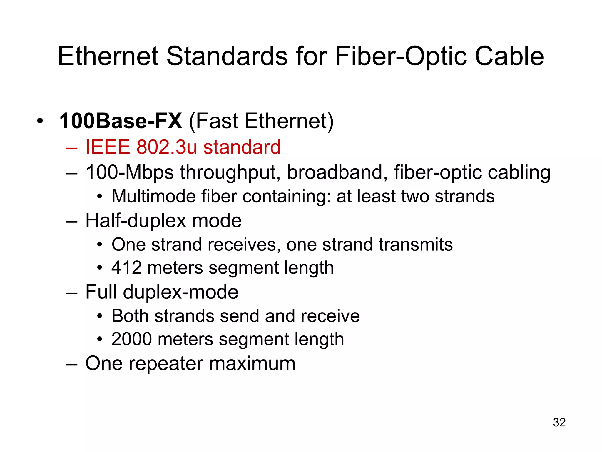 Ethernet Standards for Fiber-Optic Cable 100Base-FX  (Fast Ethernet) IEEE 802.3u standard 100-Mbps throughput, broadband, fiber-optic cabling Multimode fiber containing: at least two strands Half-duplex mode One strand receives, one strand transmits 412 meters segment length Full duplex-mode Both strands send and receive 2000 meters segment length One repeater maximum 