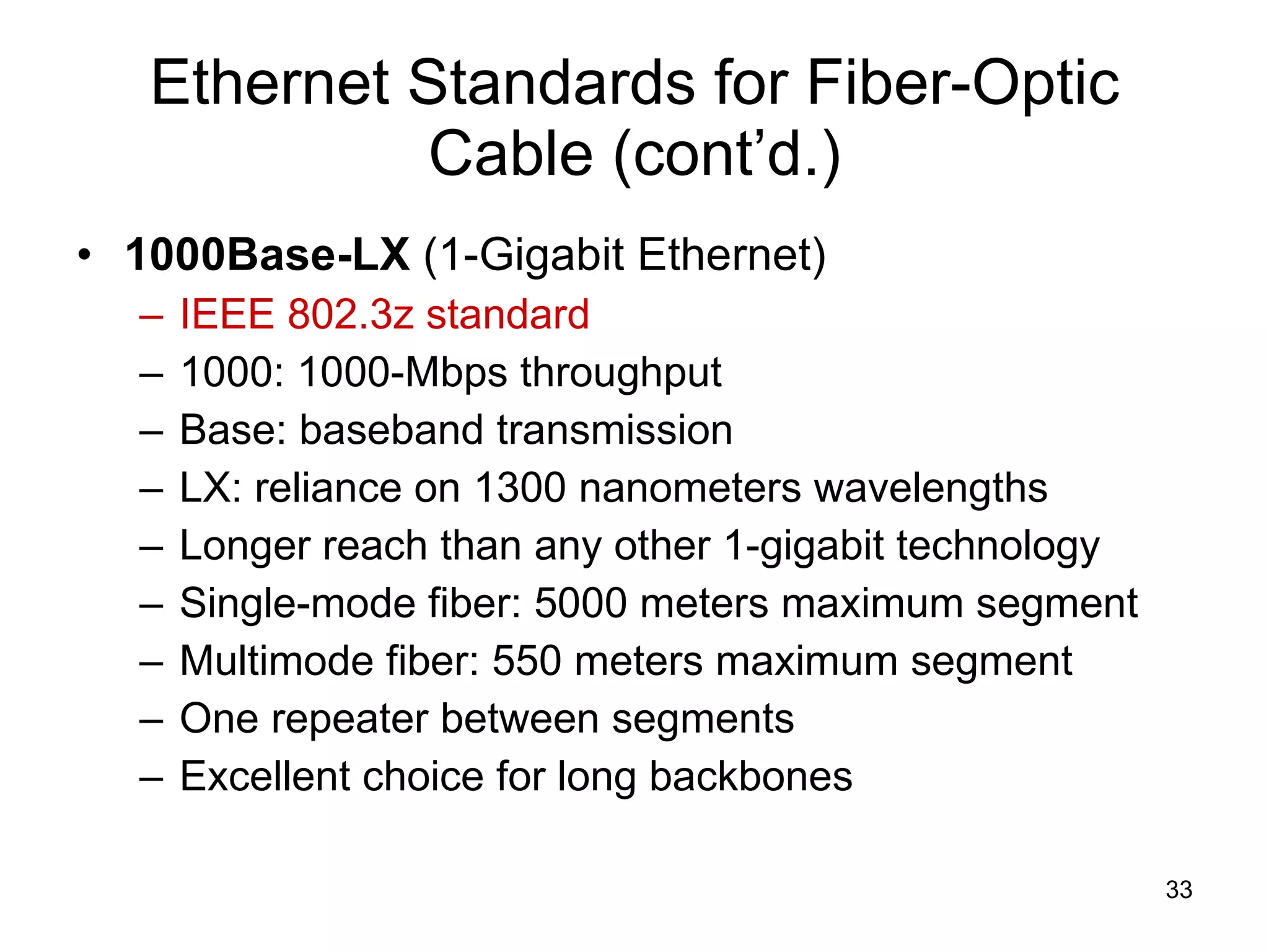 Ethernet Standards for Fiber-Optic Cable (cont’d.) 1000Base-LX  (1-Gigabit Ethernet) IEEE 802.3z standard 1000: 1000-Mbps throughput Base: baseband transmission LX: reliance on 1300 nanometers wavelengths Longer reach than any other 1-gigabit technology Single-mode fiber: 5000 meters maximum segment Multimode fiber: 550 meters maximum segment One repeater between segments Excellent choice for long backbones 