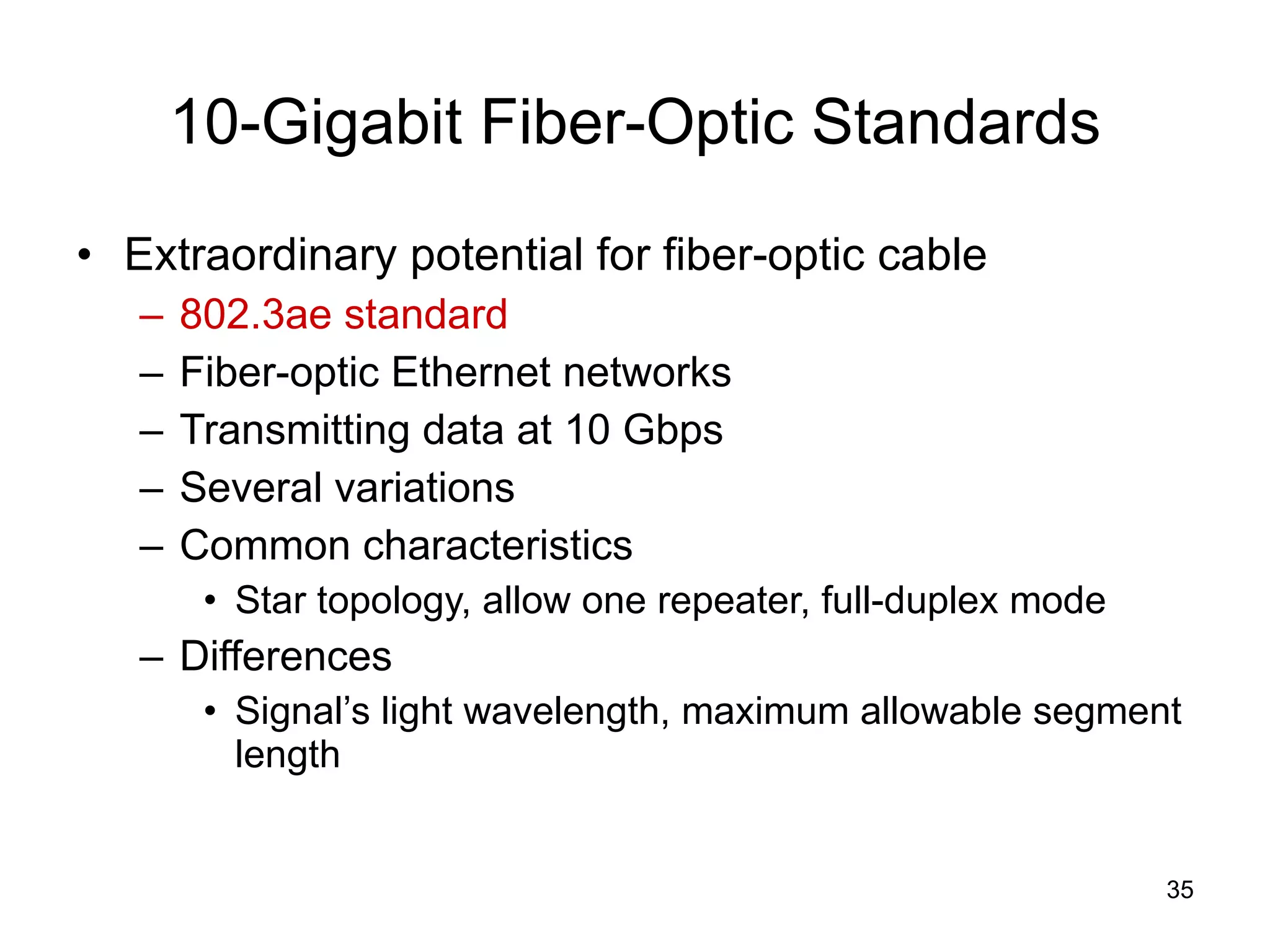 10-Gigabit Fiber-Optic Standards Extraordinary potential for fiber-optic cable 802.3ae standard Fiber-optic Ethernet networks Transmitting data at 10 Gbps Several variations Common characteristics Star topology, allow one repeater, full-duplex mode Differences Signal’s light wavelength, maximum allowable segment length 