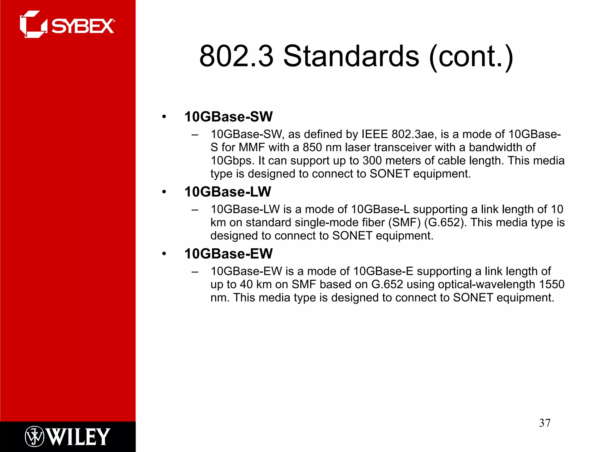 802.3 Standards (cont.) 10GBase-SW 10GBase-SW, as defined by IEEE 802.3ae, is a mode of 10GBase-S for MMF with a 850 nm laser transceiver with a bandwidth of 10Gbps. It can support up to 300 meters of cable length. This media type is designed to connect to SONET equipment. 10GBase-LW 10GBase-LW is a mode of 10GBase-L supporting a link length of 10 km on standard single-mode fiber (SMF) (G.652). This media type is designed to connect to SONET equipment. 10GBase-EW 10GBase-EW is a mode of 10GBase-E supporting a link length of up to 40 km on SMF based on G.652 using optical-wavelength 1550 nm. This media type is designed to connect to SONET equipment. 