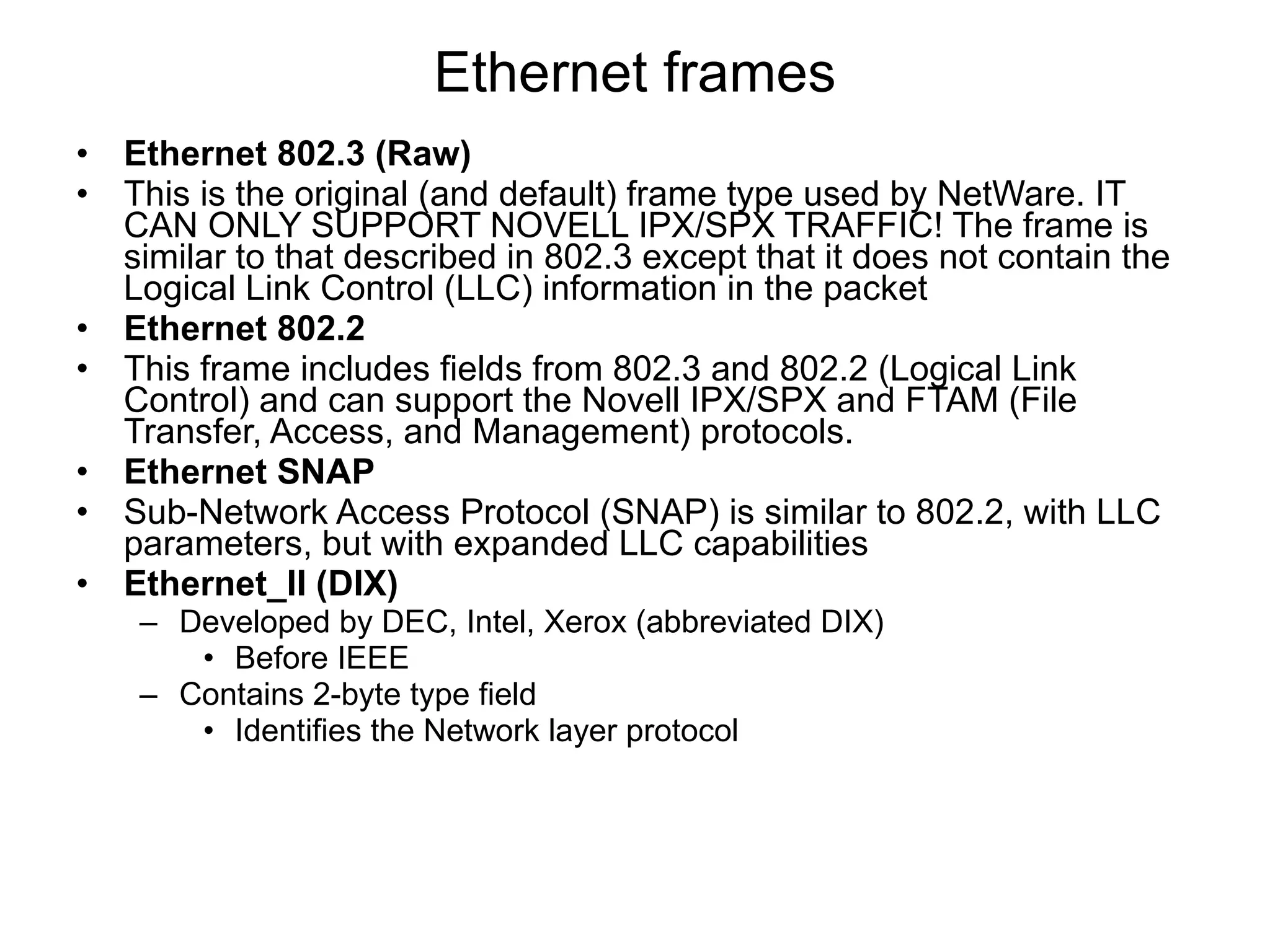 Ethernet frames Ethernet 802.3 (Raw) This is the original (and default) frame type used by NetWare. IT CAN ONLY SUPPORT NOVELL IPX/SPX TRAFFIC! The frame is similar to that described in 802.3 except that it does not contain the Logical Link Control (LLC) information in the packet Ethernet 802.2 This frame includes fields from 802.3 and 802.2 (Logical Link Control) and can support the Novell IPX/SPX and FTAM (File Transfer, Access, and Management) protocols.  Ethernet SNAP Sub-Network Access Protocol (SNAP) is similar to 802.2, with LLC parameters, but with expanded LLC capabilities Ethernet_II (DIX) Developed by DEC, Intel, Xerox (abbreviated DIX) Before IEEE Contains 2-byte type field Identifies the Network layer protocol 