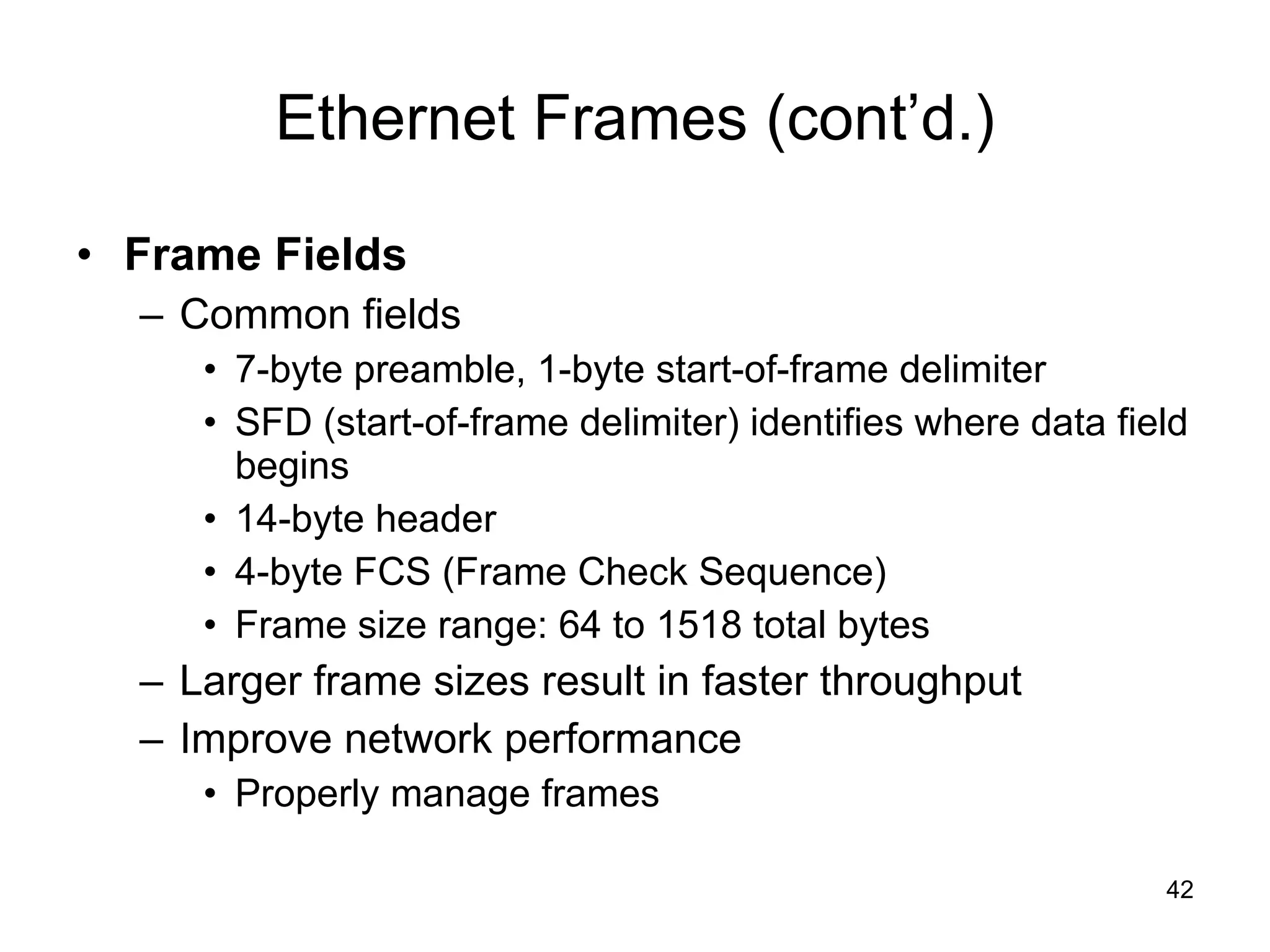 Ethernet Frames (cont’d.) Frame Fields Common fields 7-byte preamble, 1-byte start-of-frame delimiter SFD (start-of-frame delimiter) identifies where data field begins 14-byte header 4-byte FCS (Frame Check Sequence) Frame size range: 64 to 1518 total bytes Larger frame sizes result in faster throughput Improve network performance Properly manage frames 