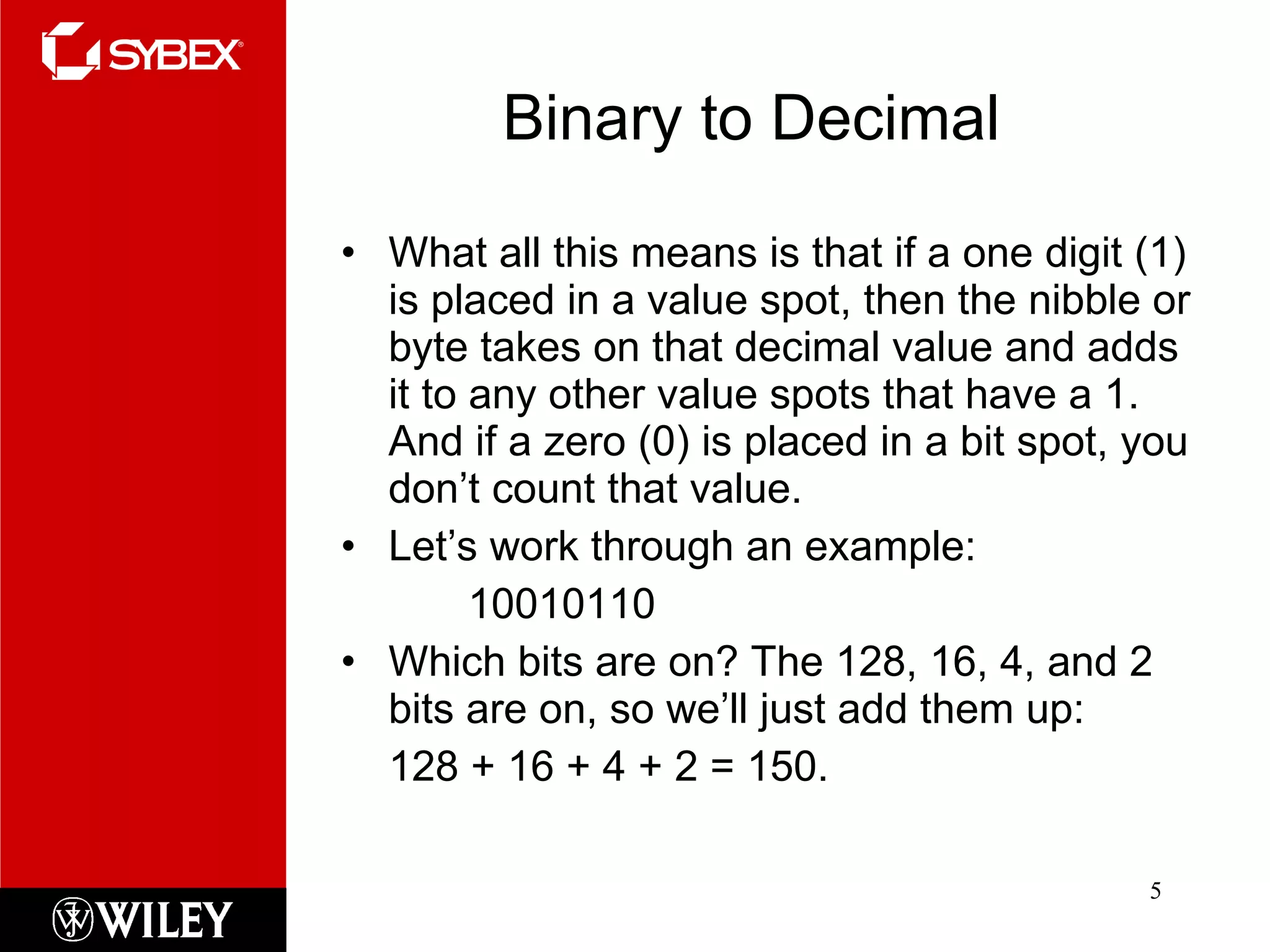 Binary to Decimal What all this means is that if a one digit (1) is placed in a value spot, then the nibble or byte takes on that decimal value and adds it to any other value spots that have a 1. And if a zero (0) is placed in a bit spot, you don’t count that value. Let’s work through an example: 10010110 Which bits are on? The 128, 16, 4, and 2 bits are on, so we’ll just add them up:  128 + 16 + 4 + 2 = 150. 