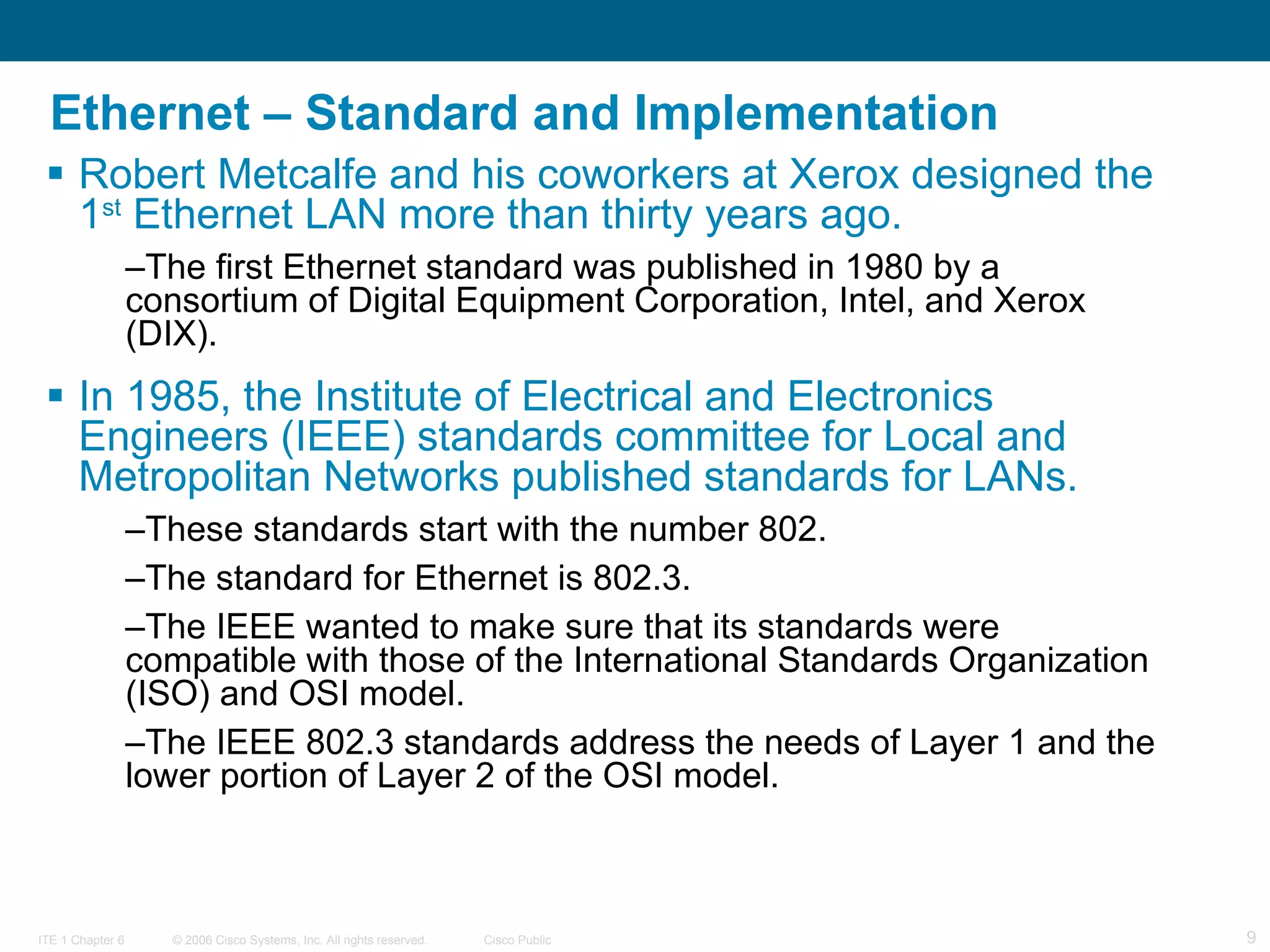 Ethernet – Standard and Implementation Robert Metcalfe and his coworkers at Xerox designed the 1 st  Ethernet LAN more than thirty years ago.  The first Ethernet standard was published in 1980 by a consortium of Digital Equipment Corporation, Intel, and Xerox (DIX).  In 1985, the Institute of Electrical and Electronics Engineers (IEEE) standards committee for Local and Metropolitan Networks published standards for LANs.  These standards start with the number 802.  The standard for Ethernet is 802.3.  The IEEE wanted to make sure that its standards were compatible with those of the International Standards Organization (ISO) and OSI model.  The IEEE 802.3 standards address the needs of Layer 1 and the lower portion of Layer 2 of the OSI model.  