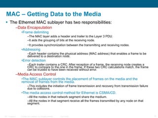 MAC – Getting Data to the Media The Ethernet MAC sublayer has two responsibilities: Data Encapsulation Frame delimiting   The MAC layer adds a header and trailer to the Layer 3 PDU.  It aids the grouping of bits at the receiving node.  It provides synchronization between the transmitting and receiving nodes.   Addressing Each header contains the physical address (MAC address) that enables a frame to be delivered to a destination node. Error detection Each trailer contains a CRC. After reception of a frame, the receiving node creates a CRC to compare to the one in the frame. If these two CRC calculations match, the frame can be trusted to have been received without error. Media Access Control The MAC sublayer controls the placement of frames on the media and the removal of frames from the media.  This includes the initiation of frame transmission and recovery from transmission failure due to collisions.  The media access control method for Ethernet is CSMA/CD. All the nodes in that network segment share the medium.  All the nodes in that segment receive all the frames transmitted by any node on that segment. 