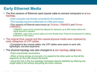Early Ethernet Media The first versions of Ethernet used coaxial cable to connect computers in a  bus topology .  Each computer was directly connected to the backbone.  This topology became problematic as LANs grew larger. This versions of Ethernet were known as  Thicknet, (10BASE5)  and  Thinnet (10BASE2). 10BASE5, used a thick coaxial that allowed for distances up to 500 meters before the signal required a repeater.  10BASE2, used a thin coaxial cable and more flexible than Thicknet and allowed for cabling distances of 185 meters. The original thick coaxial and thin coaxial physical media were replaced by early categories of UTP cables.   Compared to the coaxial cables, the UTP cables were easier to work with, lightweight, and less expensive.  The physical topology was also changed to a  star topology  using  hubs .  Hubs concentrate connections.  When a frame arrives at one port, it is copied to the other ports so that all the segments on the LAN receive the frame.  Using the hub in this bus topology increased network reliability by allowing any single cable to fail without disrupting the entire network.  