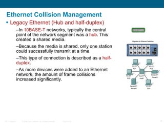 Ethernet Collision Management Legacy Ethernet (Hub and half-duplex) In  10BASE-T  networks, typically the central point of the network segment was a  hub . This created a shared media.  Because the media is shared, only one station could successfully transmit at a time.  This type of connection is described as a  half-duplex . As more devices were added to an Ethernet network, the amount of frame collisions increased significantly.  
