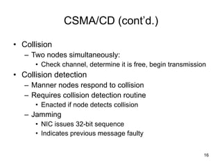 CSMA/CD (cont’d.) Collision Two nodes simultaneously: Check channel, determine it is free, begin transmission Collision detection Manner nodes respond to collision Requires collision detection routine Enacted if node detects collision Jamming NIC issues 32-bit sequence Indicates previous message faulty  