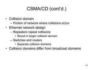 CSMA/CD (cont’d.) Collision domain Portion of network where collisions occur Ethernet network design Repeaters repeat collisions Result in larger collision domain Switches and routers Separate collision domains Collision domains differ from broadcast domains 