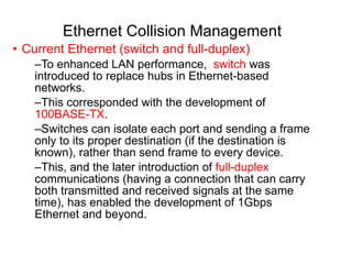 Ethernet Collision Management Current Ethernet (switch and full-duplex) To enhanced LAN performance,  switch  was introduced to replace hubs in Ethernet-based networks.  This corresponded with the development of  100BASE-TX .  Switches can isolate each port and sending a frame only to its proper destination (if the destination is known), rather than send frame to every device.  This, and the later introduction of  full-duplex  communications (having a connection that can carry both transmitted and received signals at the same time), has enabled the development of 1Gbps Ethernet and beyond. 